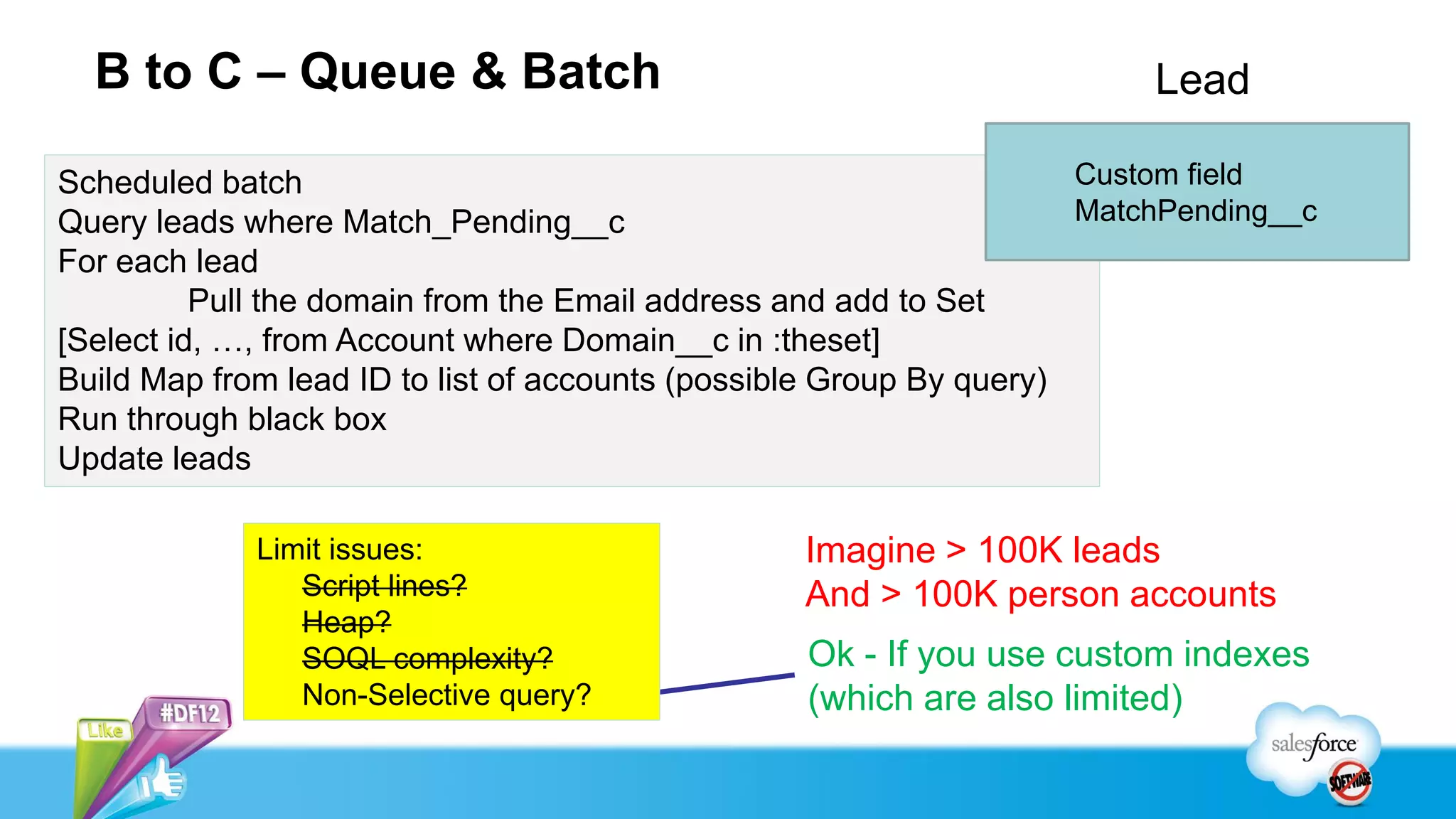 B to C – Queue & Batch                                                 Lead

Scheduled batch                                                      Custom field
Query leads where Match_Pending__c                                   MatchPending__c
For each lead
          Pull the domain from the Email address and add to Set
[Select id, …, from Account where Domain__c in :theset]
Build Map from lead ID to list of accounts (possible Group By query)
Run through black box
Update leads

             Limit issues:                       Imagine > 100K leads
                Script lines?                    And > 100K person accounts
                Heap?
                SOQL complexity?                  Ok - If you use custom indexes
                Non-Selective query?              (which are also limited)
 