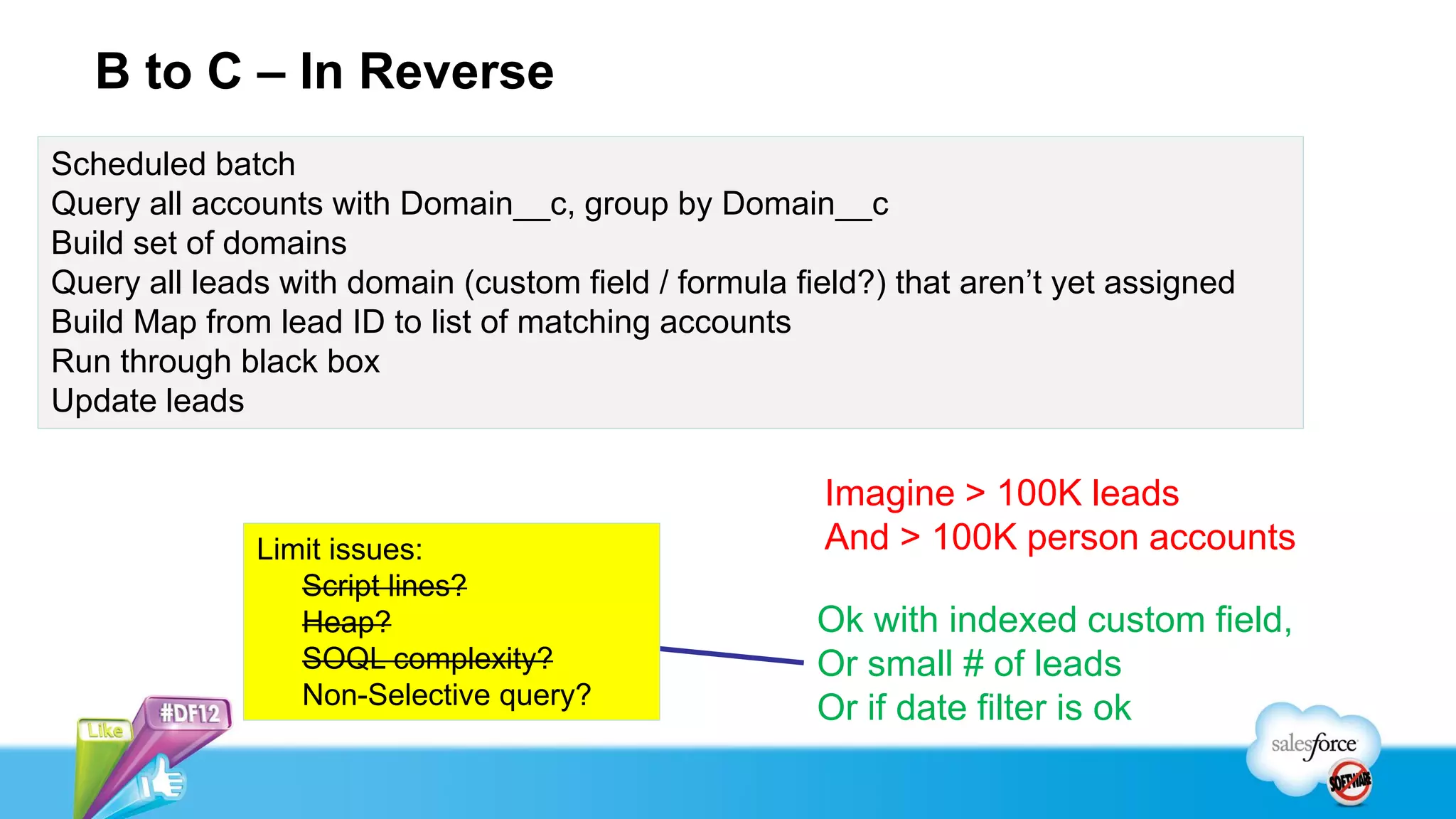 B to C – In Reverse
Scheduled batch
Query all accounts with Domain__c, group by Domain__c
Build set of domains
Query all leads with domain (custom field / formula field?) that aren’t yet assigned
Build Map from lead ID to list of matching accounts
Run through black box
Update leads

                                                      Imagine > 100K leads
              Limit issues:                           And > 100K person accounts
                 Script lines?
                 Heap?                                Ok with indexed custom field,
                 SOQL complexity?                     Or small # of leads
                 Non-Selective query?                 Or if date filter is ok
 