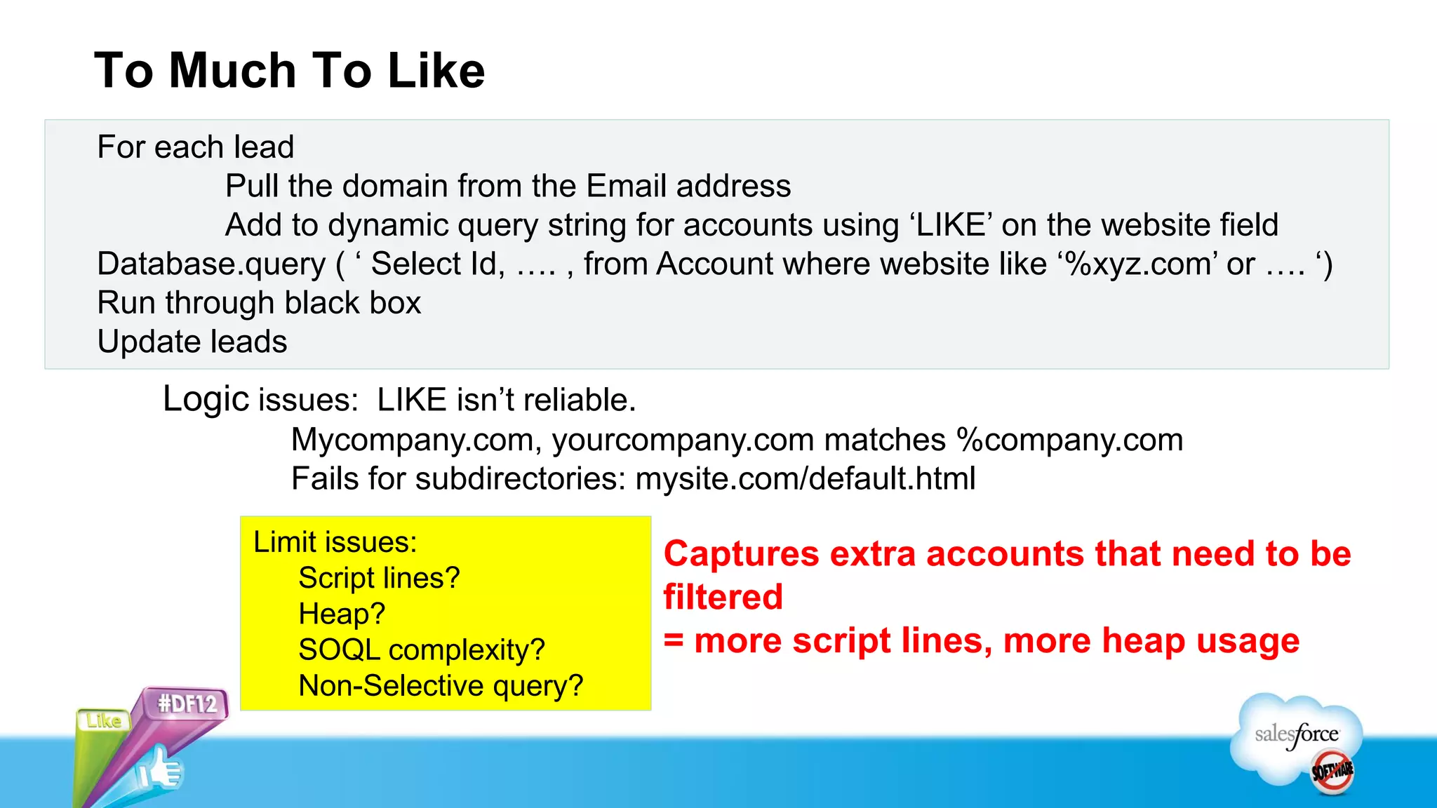To Much To Like
For each lead
        Pull the domain from the Email address
        Add to dynamic query string for accounts using ‘LIKE’ on the website field
Database.query ( ‘ Select Id, …. , from Account where website like ‘%xyz.com’ or …. ‘)
Run through black box
Update leads
    Logic issues: LIKE isn’t reliable.
             Mycompany.com, yourcompany.com matches %company.com
             Fails for subdirectories: mysite.com/default.html
          Limit issues:                  Captures extra accounts that need to be
             Script lines?
             Heap?                       filtered
             SOQL complexity?            = more script lines, more heap usage
             Non-Selective query?
 