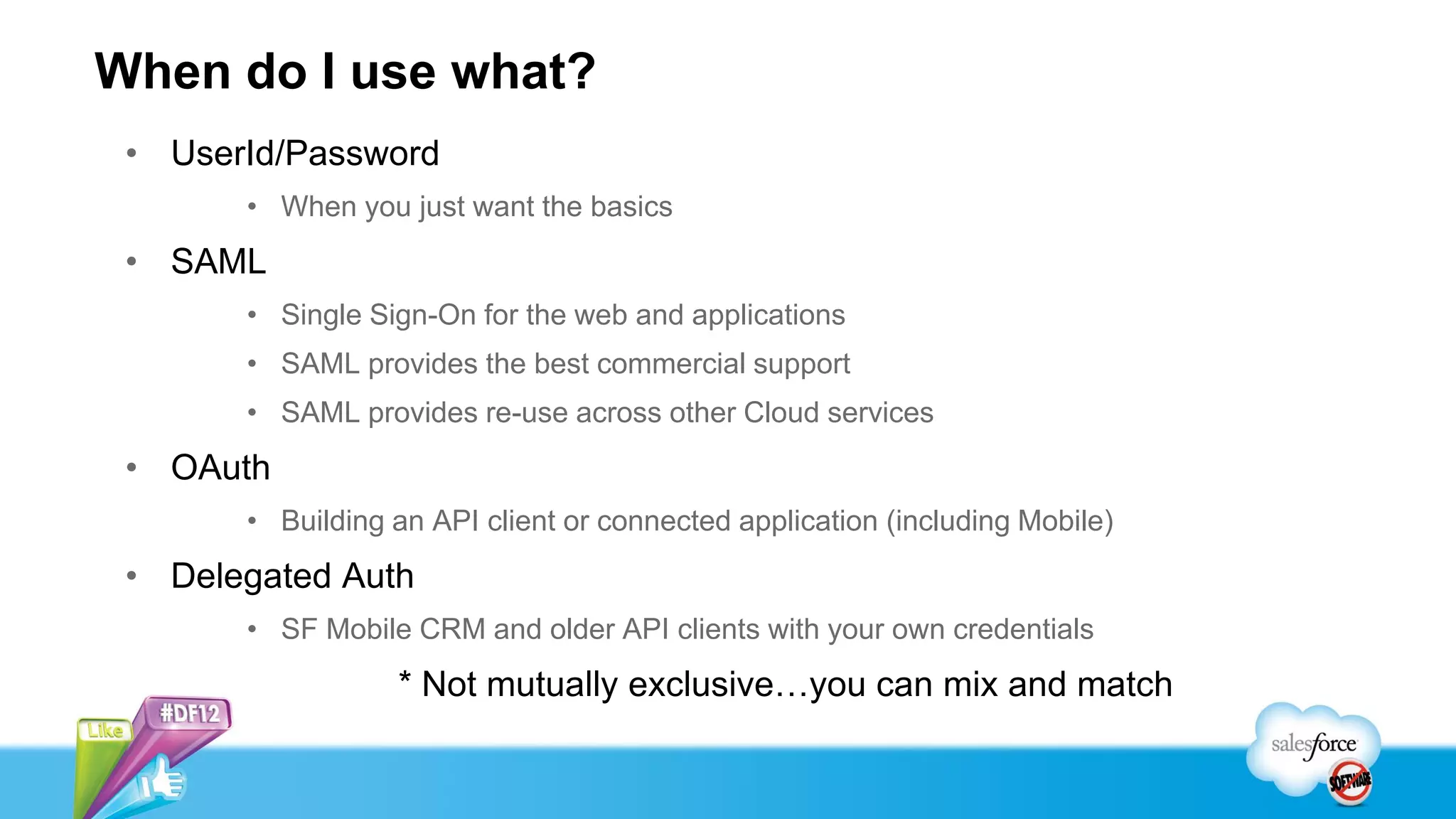 When do I use what?
 • UserId/Password
       • When you just want the basics
 • SAML
       • Single Sign-On for the web and applications
       • SAML provides the best commercial support
       • SAML provides re-use across other Cloud services
 • OAuth
       • Building an API client or connected application (including Mobile)
 • Delegated Auth
       • SF Mobile CRM and older API clients with your own credentials
                  * Not mutually exclusive…you can mix and match
 