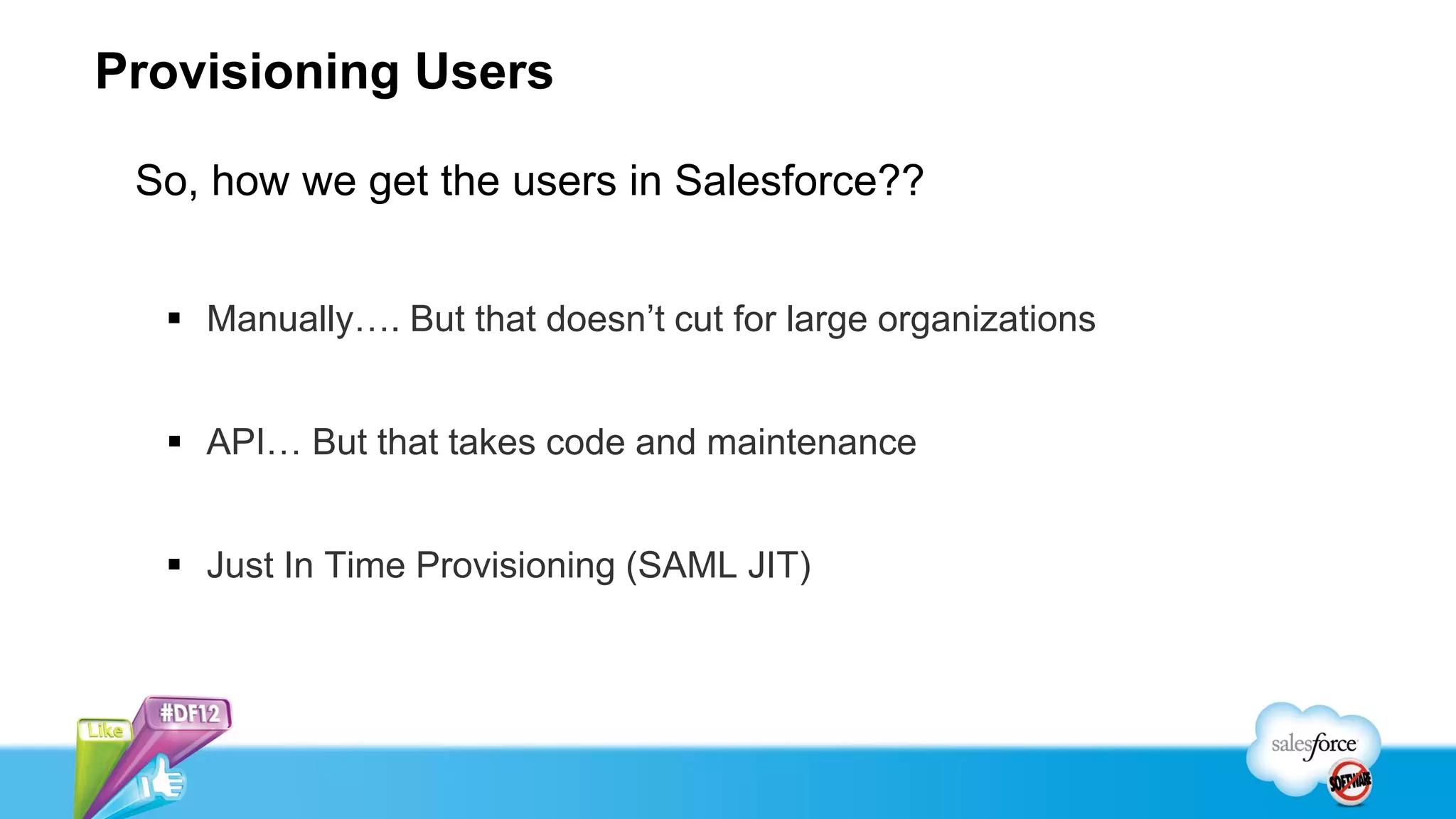 Provisioning Users

 So, how we get the users in Salesforce??


   Manually…. But that doesn’t cut for large organizations


   API… But that takes code and maintenance


   Just In Time Provisioning (SAML JIT)
 