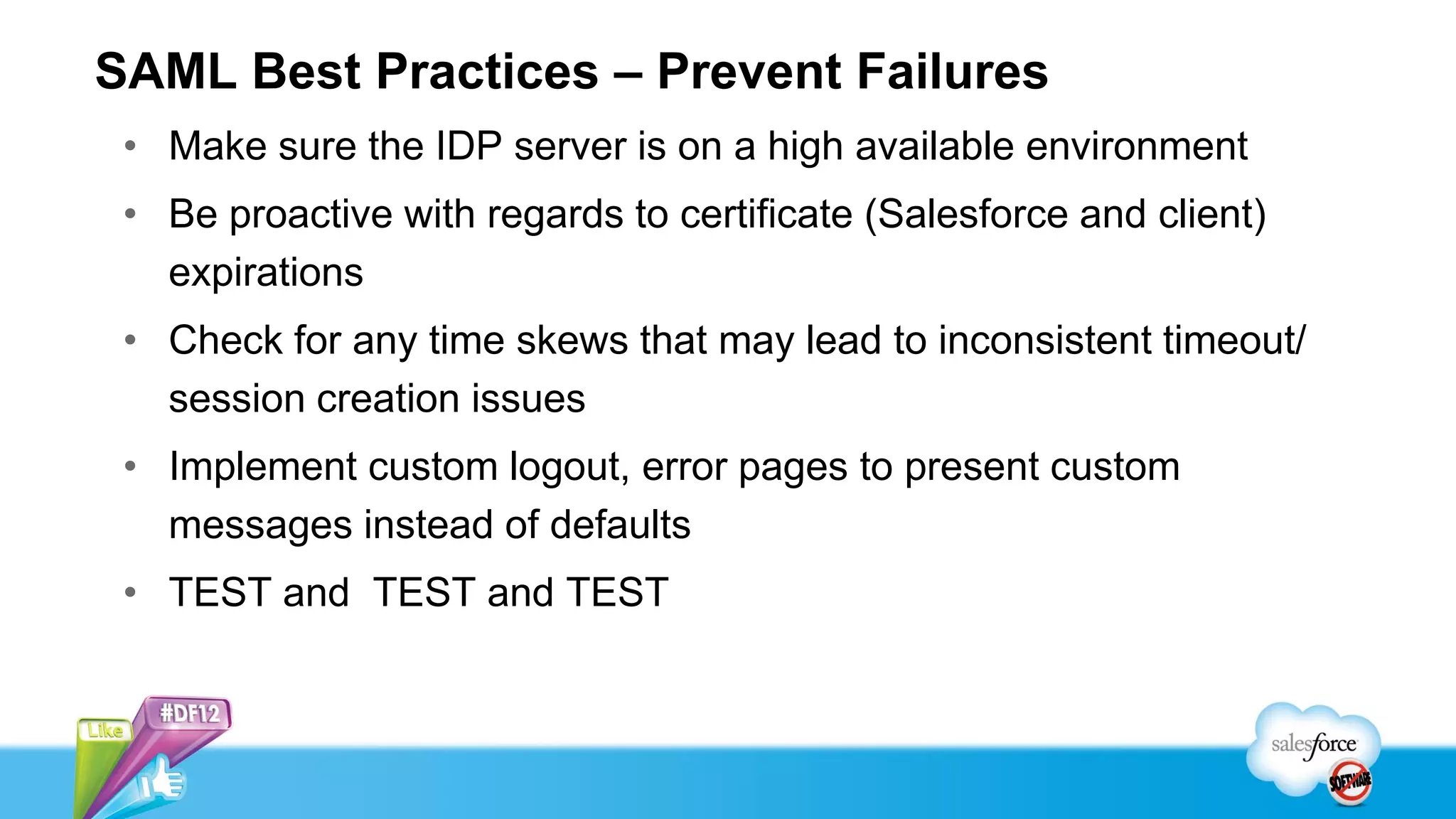 SAML Best Practices – Prevent Failures
 • Make sure the IDP server is on a high available environment
 • Be proactive with regards to certificate (Salesforce and client)
   expirations
 • Check for any time skews that may lead to inconsistent timeout/
   session creation issues
 • Implement custom logout, error pages to present custom
   messages instead of defaults
 • TEST and TEST and TEST
 