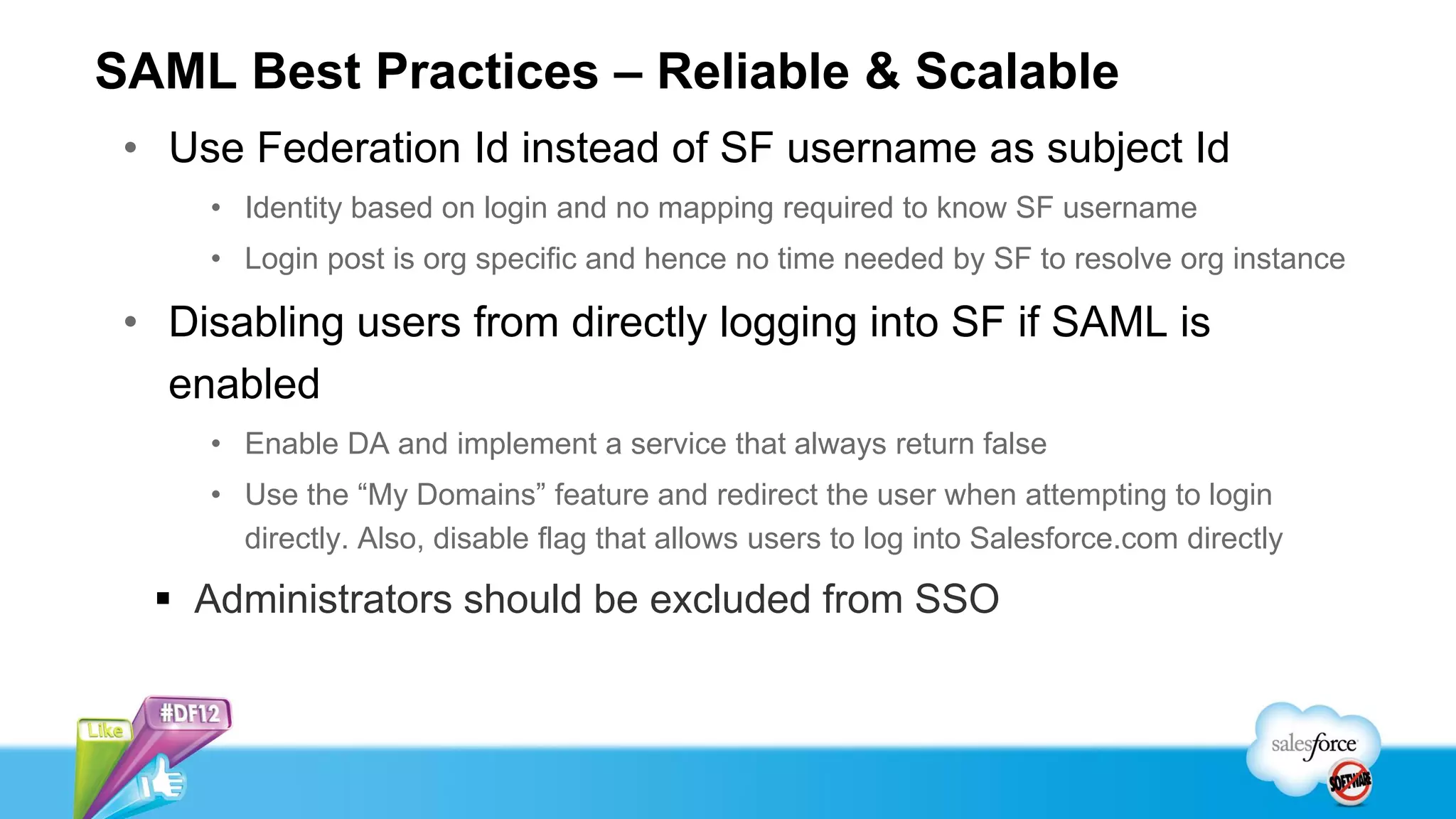 SAML Best Practices – Reliable & Scalable
 • Use Federation Id instead of SF username as subject Id
     • Identity based on login and no mapping required to know SF username
     • Login post is org specific and hence no time needed by SF to resolve org instance

 • Disabling users from directly logging into SF if SAML is
   enabled
     • Enable DA and implement a service that always return false
     • Use the “My Domains” feature and redirect the user when attempting to login
       directly. Also, disable flag that allows users to log into Salesforce.com directly

   Administrators should be excluded from SSO
 