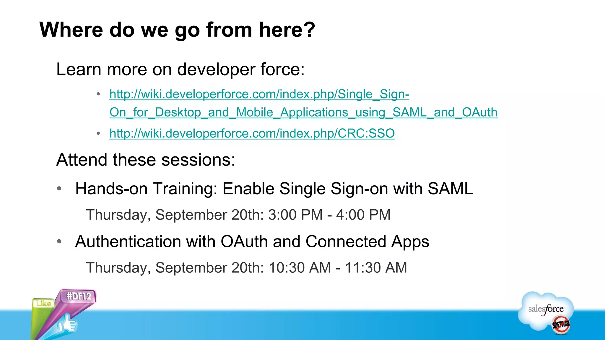 Where do we go from here?
 Learn more on developer force:
     • http://wiki.developerforce.com/index.php/Single_Sign-
       On_for_Desktop_and_Mobile_Applications_using_SAML_and_OAuth
     • http://wiki.developerforce.com/index.php/CRC:SSO

 Attend these sessions:
 • Hands-on Training: Enable Single Sign-on with SAML
    Thursday, September 20th: 3:00 PM - 4:00 PM
 • Authentication with OAuth and Connected Apps
    Thursday, September 20th: 10:30 AM - 11:30 AM
 
