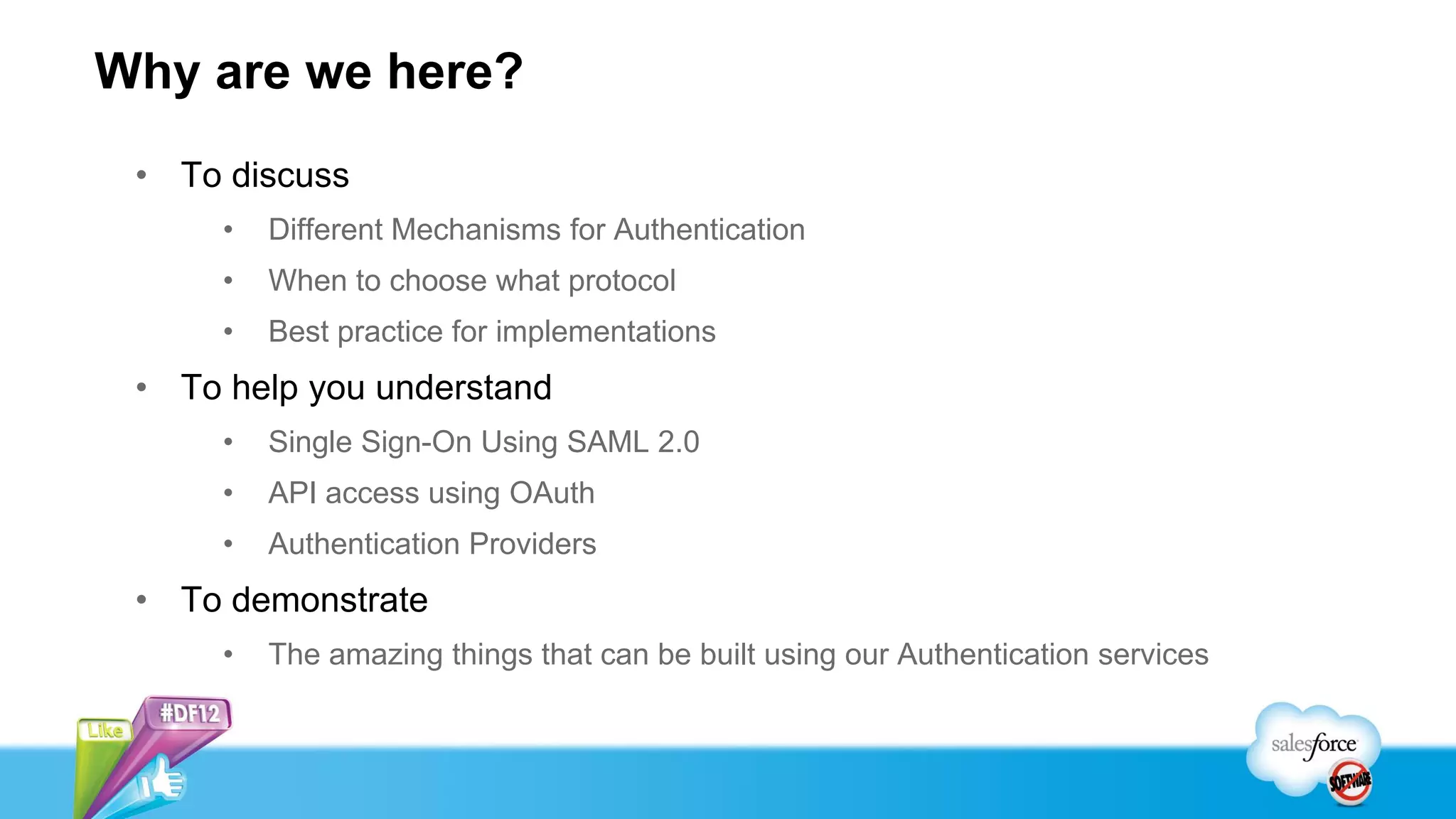 Why are we here?
 • To discuss
      •   Different Mechanisms for Authentication
      •   When to choose what protocol
      •   Best practice for implementations
 • To help you understand
      •   Single Sign-On Using SAML 2.0
      •   API access using OAuth
      •   Authentication Providers
 • To demonstrate
      •   The amazing things that can be built using our Authentication services
 