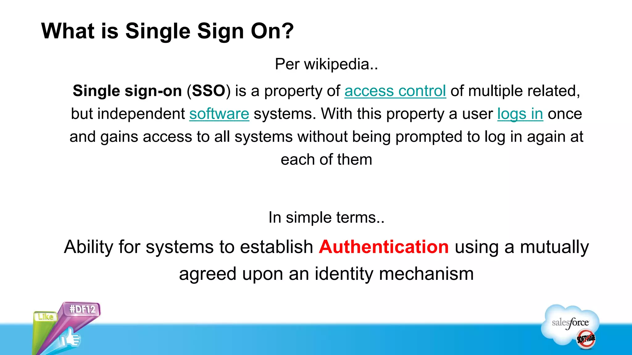 What is Single Sign On?
                               Per wikipedia..
  Single sign-on (SSO) is a property of access control of multiple related,
  but independent software systems. With this property a user logs in once
  and gains access to all systems without being prompted to log in again at
                                each of them


                              In simple terms..
  Ability for systems to establish Authentication using a mutually
                  agreed upon an identity mechanism
 