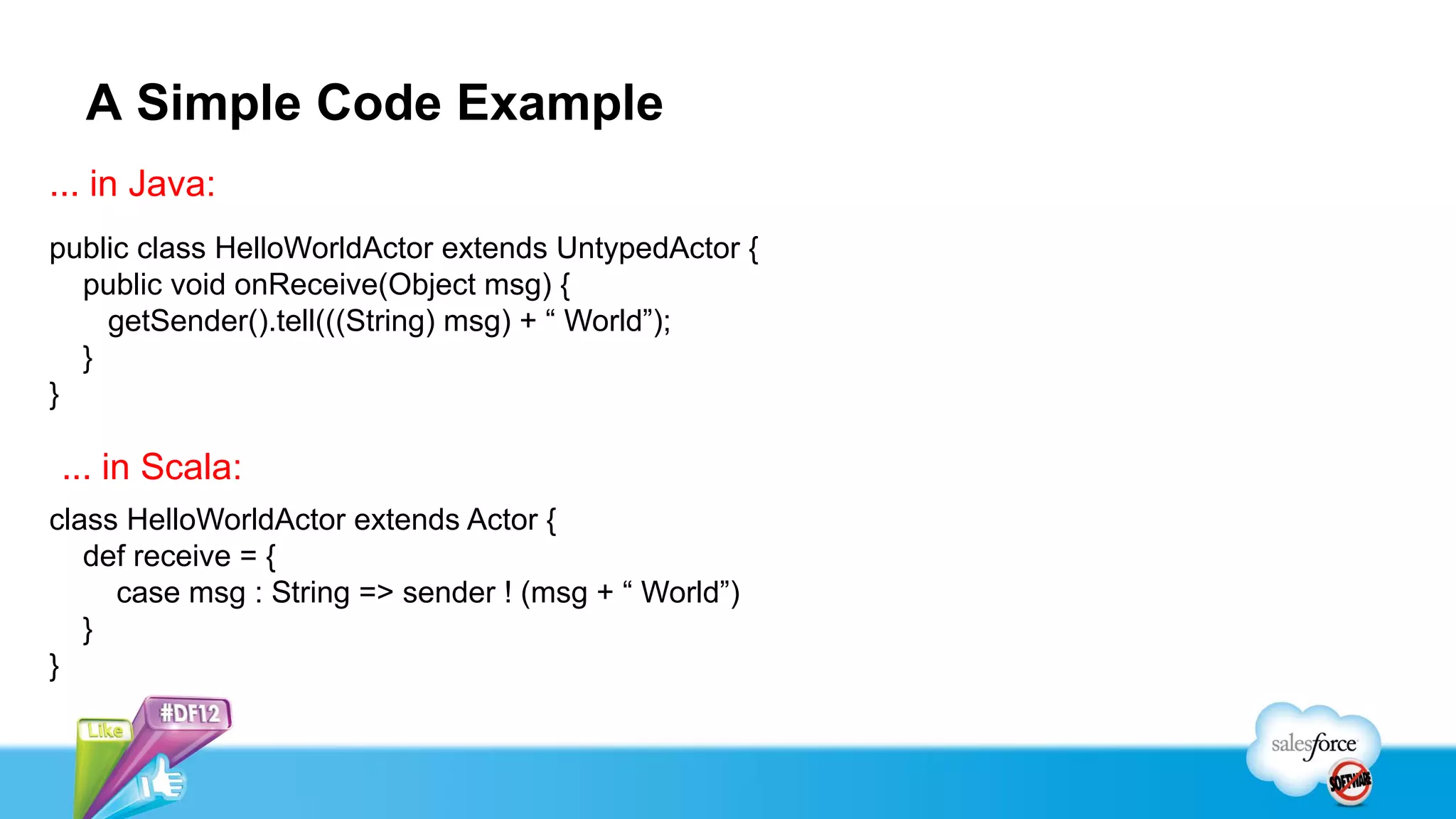 A Simple Code Example
... in Java:
public class HelloWorldActor extends UntypedActor {
  public void onReceive(Object msg) {
    getSender().tell(((String) msg) + “ World”);
  }
}

... in Scala:
class HelloWorldActor extends Actor {
   def receive = {
     case msg : String => sender ! (msg + “ World”)
   }
}
 