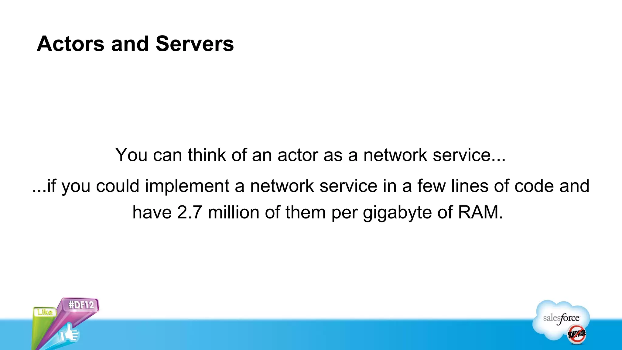 Actors and Servers




          You can think of an actor as a network service...
...if you could implement a network service in a few lines of code and
              have 2.7 million of them per gigabyte of RAM.
 