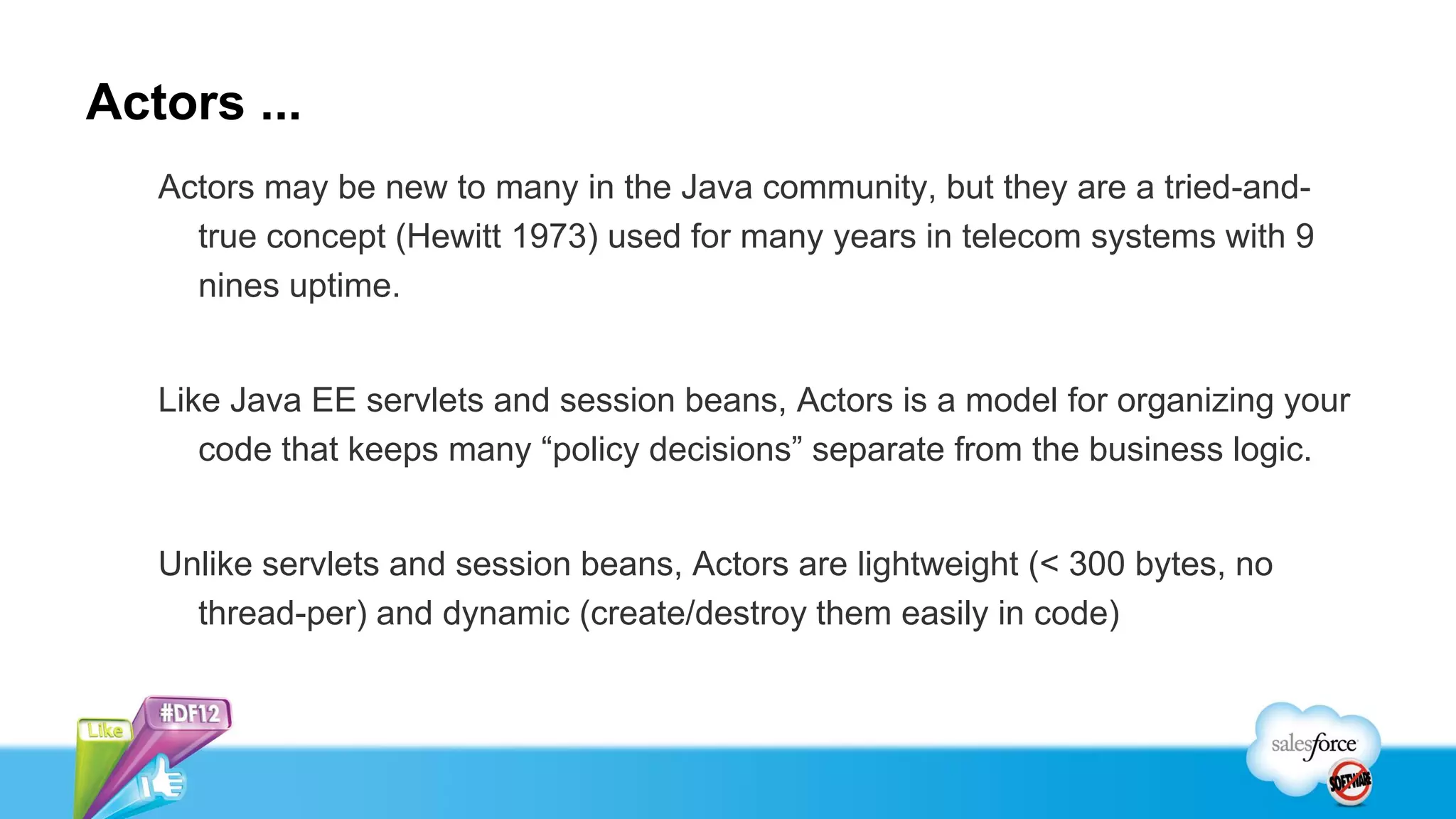 Actors ...
   Actors may be new to many in the Java community, but they are a tried-and-
     true concept (Hewitt 1973) used for many years in telecom systems with 9
     nines uptime.


   Like Java EE servlets and session beans, Actors is a model for organizing your
      code that keeps many “policy decisions” separate from the business logic.


   Unlike servlets and session beans, Actors are lightweight (< 300 bytes, no
     thread-per) and dynamic (create/destroy them easily in code)
 