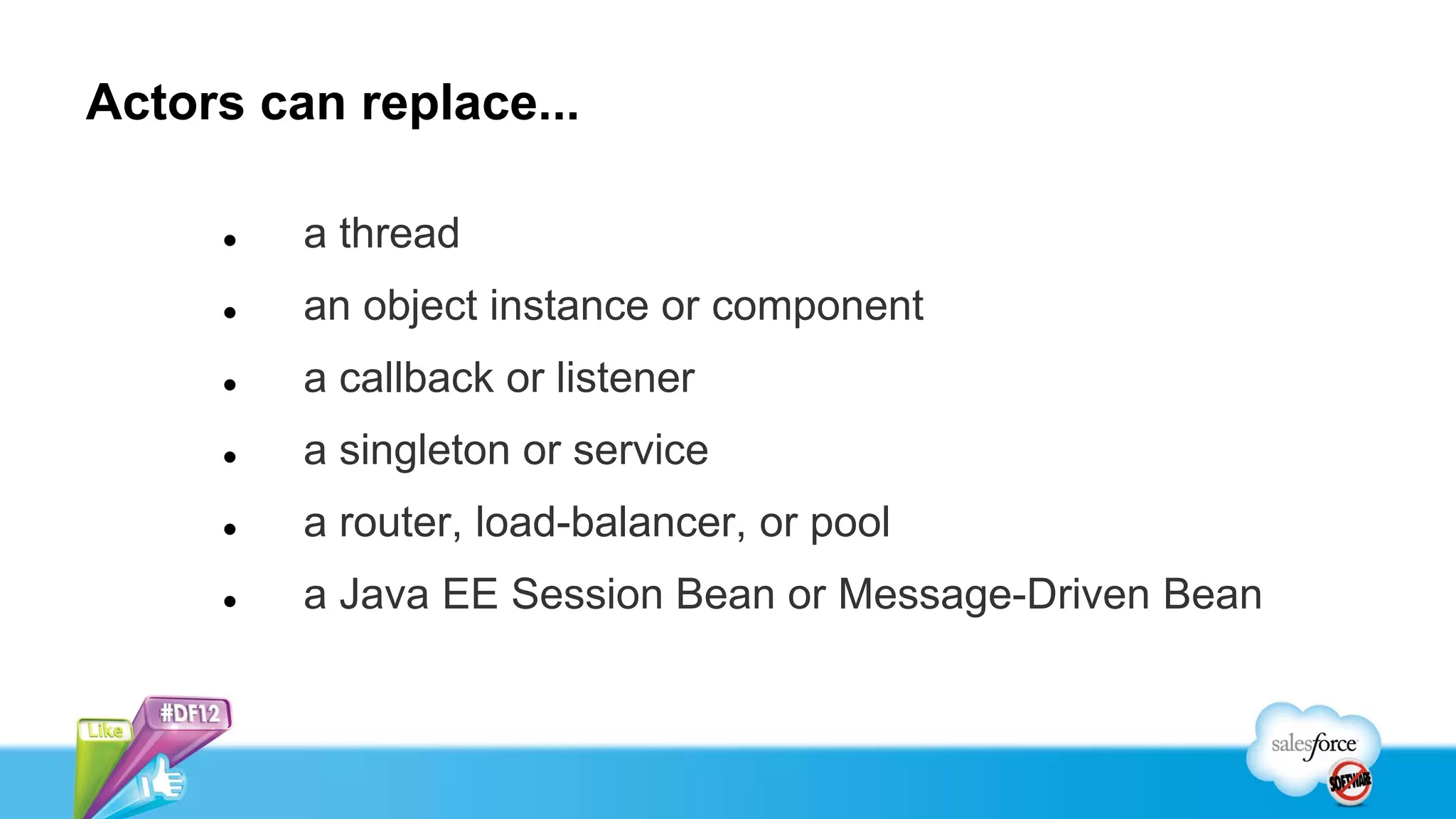 Actors can replace...

        a thread
        an object instance or component
        a callback or listener
        a singleton or service
        a router, load-balancer, or pool
        a Java EE Session Bean or Message-Driven Bean
 