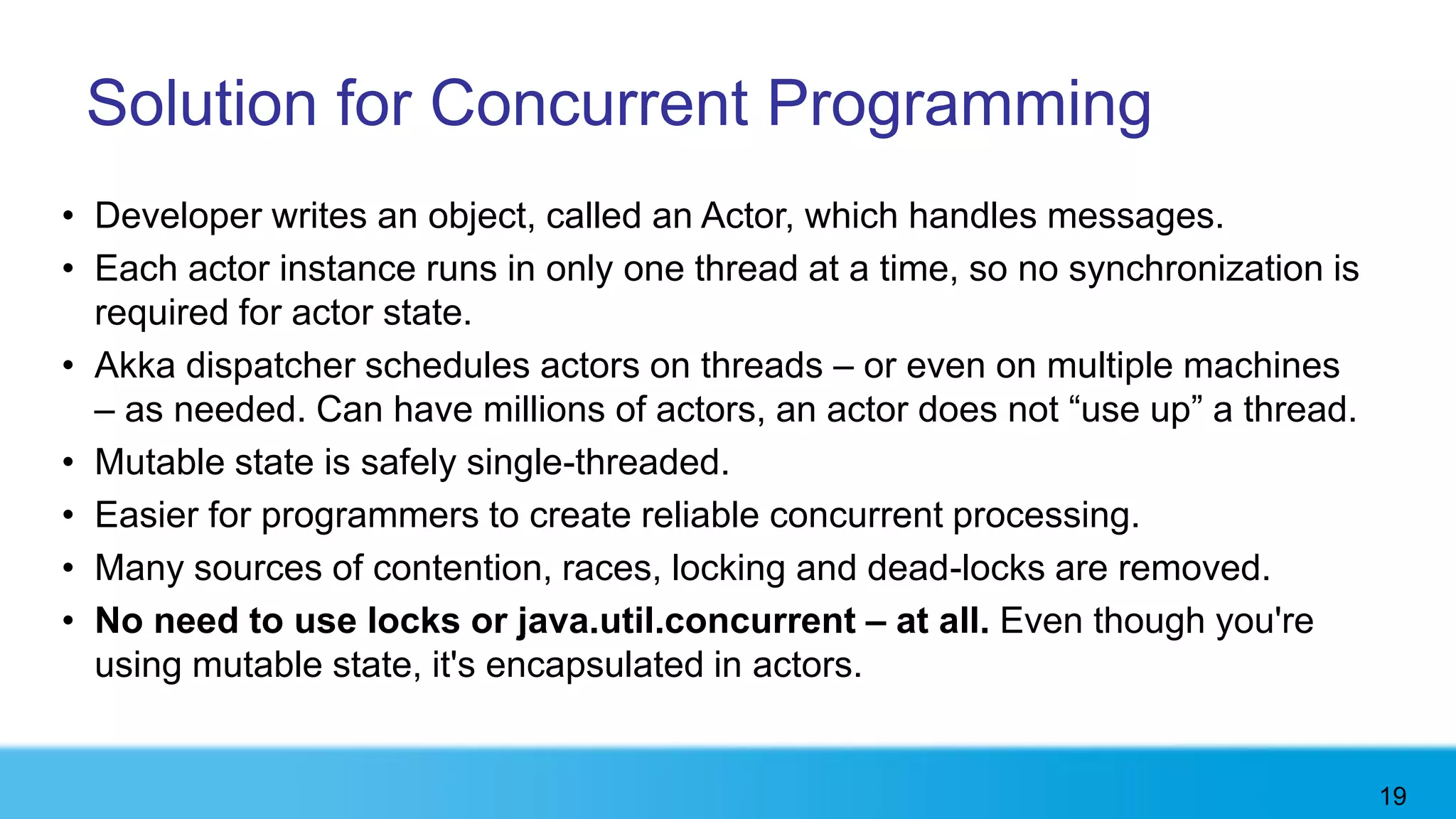 Solution for Concurrent Programming
• Developer writes an object, called an Actor, which handles messages.
• Each actor instance runs in only one thread at a time, so no synchronization is
  required for actor state.
• Akka dispatcher schedules actors on threads – or even on multiple machines
  – as needed. Can have millions of actors, an actor does not “use up” a thread.
• Mutable state is safely single-threaded.
• Easier for programmers to create reliable concurrent processing.
• Many sources of contention, races, locking and dead-locks are removed.
• No need to use locks or java.util.concurrent – at all. Even though you're
  using mutable state, it's encapsulated in actors.


                                                                                    19
 