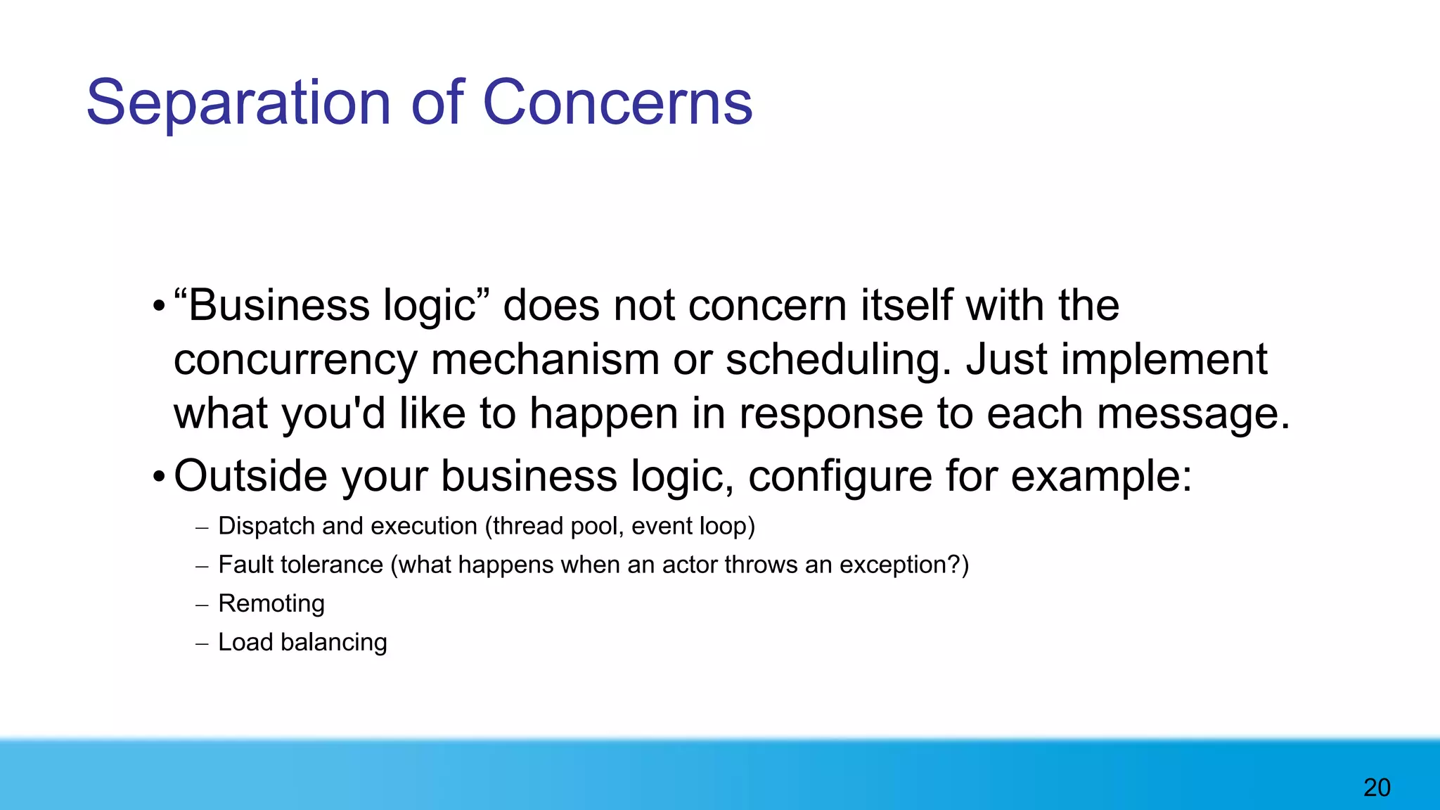 Separation of Concerns


  • “Business logic” does not concern itself with the
    concurrency mechanism or scheduling. Just implement
    what you'd like to happen in response to each message.
  • Outside your business logic, configure for example:
    – Dispatch and execution (thread pool, event loop)
    – Fault tolerance (what happens when an actor throws an exception?)
    – Remoting
    – Load balancing




                                                                          20
 