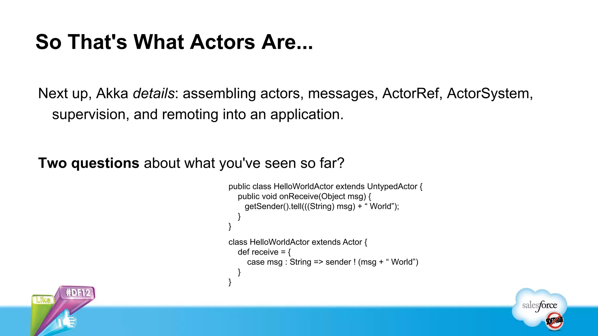 So That's What Actors Are...

Next up, Akka details: assembling actors, messages, ActorRef, ActorSystem,
 supervision, and remoting into an application.


Two questions about what you've seen so far?
                            public class HelloWorldActor extends UntypedActor {
                              public void onReceive(Object msg) {
                                getSender().tell(((String) msg) + “ World”);
                              }
                            }
                            class HelloWorldActor extends Actor {
                               def receive = {
                                 case msg : String => sender ! (msg + “ World”)
                               }
                            }
 