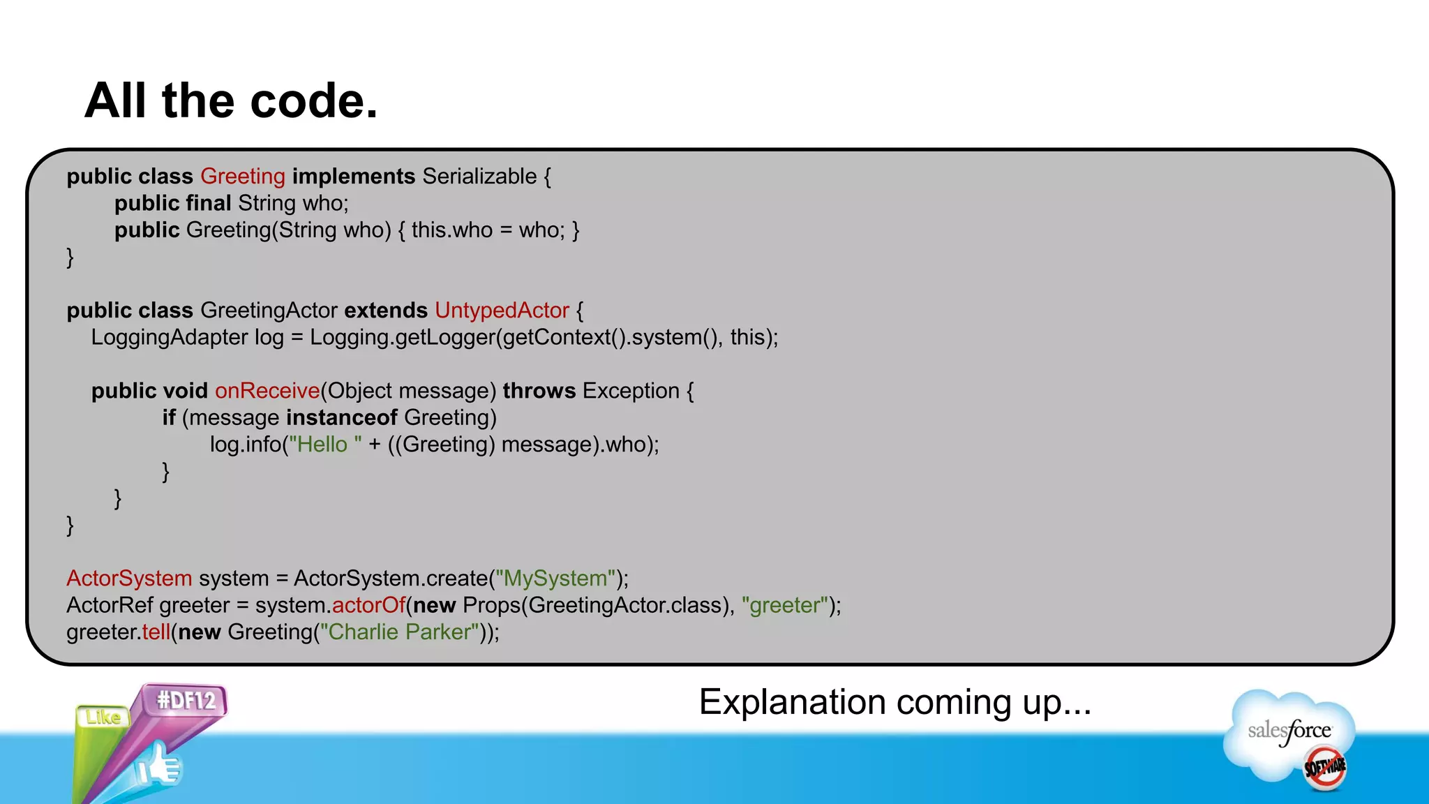 All the code.
public class Greeting implements Serializable {
    public final String who;
    public Greeting(String who) { this.who = who; }
}

public class GreetingActor extends UntypedActor {
  LoggingAdapter log = Logging.getLogger(getContext().system(), this);

    public void onReceive(Object message) throws Exception {
           if (message instanceof Greeting)
                log.info("Hello " + ((Greeting) message).who);
           }
      }
}

ActorSystem system = ActorSystem.create("MySystem");
ActorRef greeter = system.actorOf(new Props(GreetingActor.class), "greeter");
greeter.tell(new Greeting("Charlie Parker"));


                                                                 Explanation coming up...
 