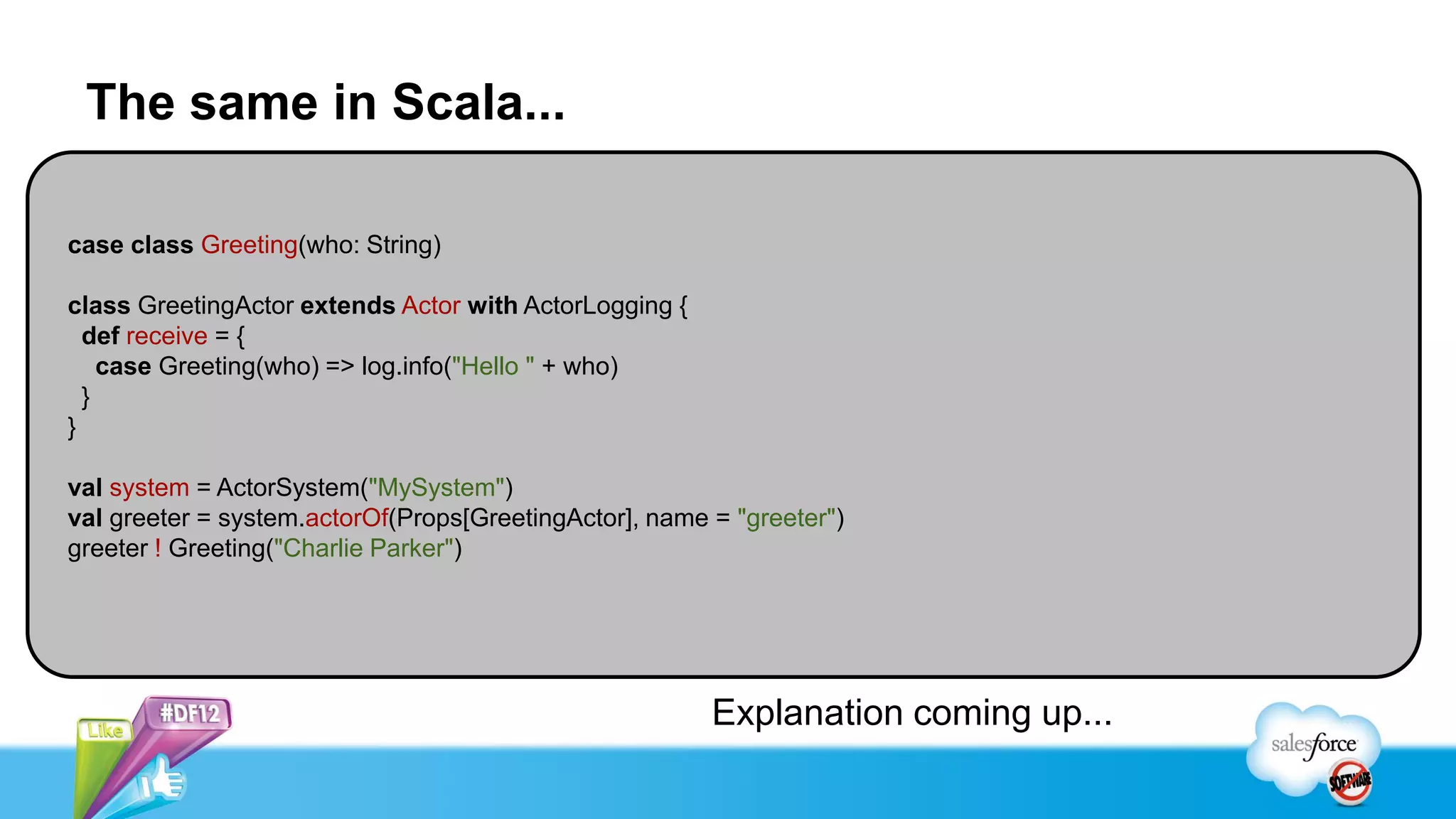 The same in Scala...

case class Greeting(who: String)

class GreetingActor extends Actor with ActorLogging {
  def receive = {
    case Greeting(who) => log.info("Hello " + who)
  }
}

val system = ActorSystem("MySystem")
val greeter = system.actorOf(Props[GreetingActor], name = "greeter")
greeter ! Greeting("Charlie Parker")




                                                        Explanation coming up...
 