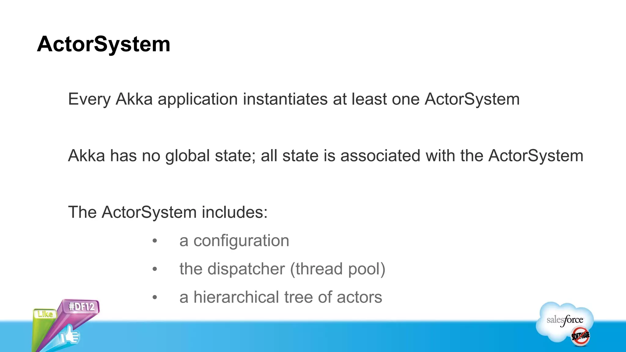 ActorSystem

  Every Akka application instantiates at least one ActorSystem


  Akka has no global state; all state is associated with the ActorSystem


  The ActorSystem includes:
             •   a configuration
             •   the dispatcher (thread pool)
             •   a hierarchical tree of actors
 