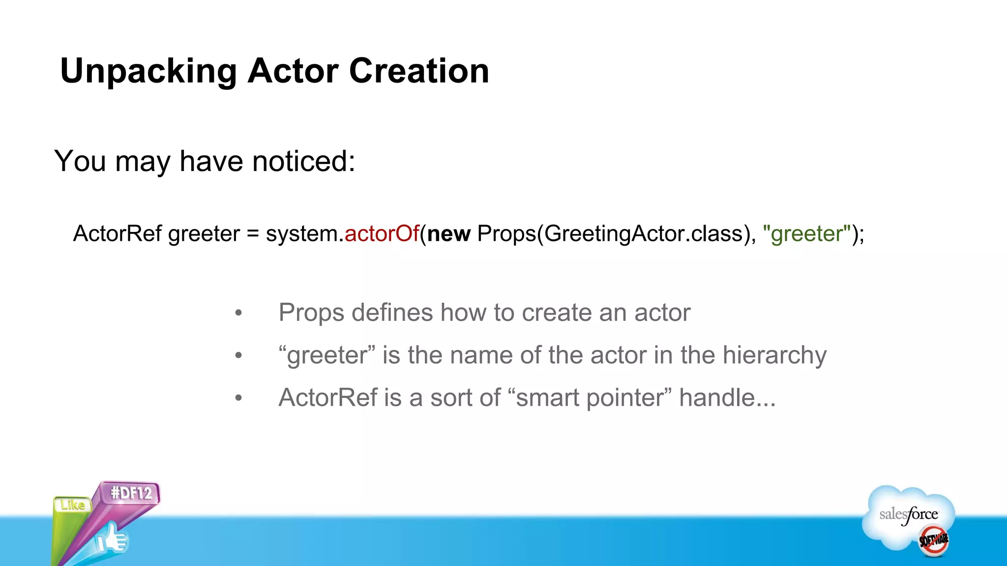 Unpacking Actor Creation

You may have noticed:

 ActorRef greeter = system.actorOf(new Props(GreetingActor.class), "greeter");


                •   Props defines how to create an actor
                •   “greeter” is the name of the actor in the hierarchy
                •   ActorRef is a sort of “smart pointer” handle...
 