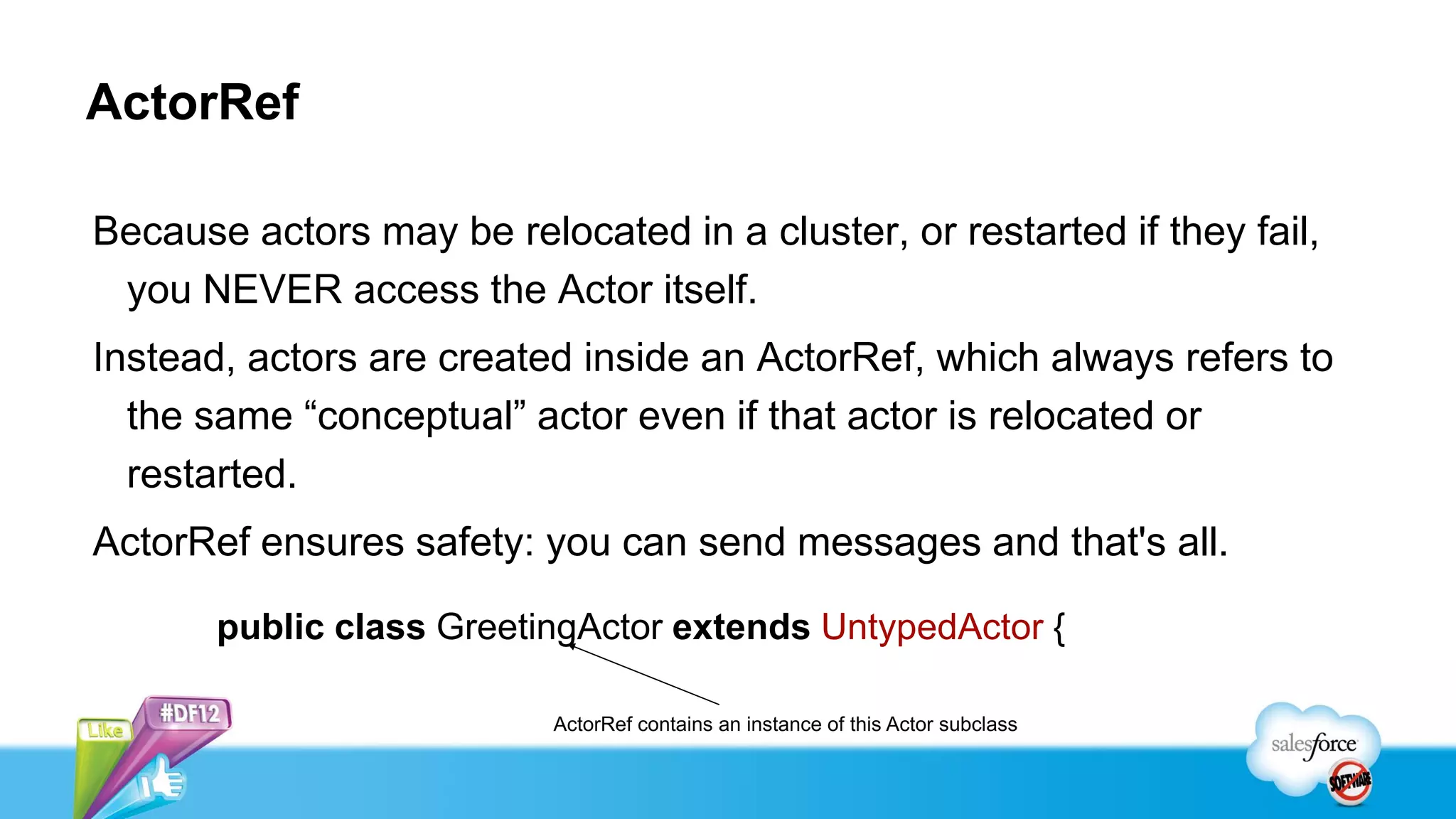 ActorRef

Because actors may be relocated in a cluster, or restarted if they fail,
 you NEVER access the Actor itself.
Instead, actors are created inside an ActorRef, which always refers to
  the same “conceptual” actor even if that actor is relocated or
  restarted.
ActorRef ensures safety: you can send messages and that's all.

       public class GreetingActor extends UntypedActor {

                           ActorRef contains an instance of this Actor subclass
 