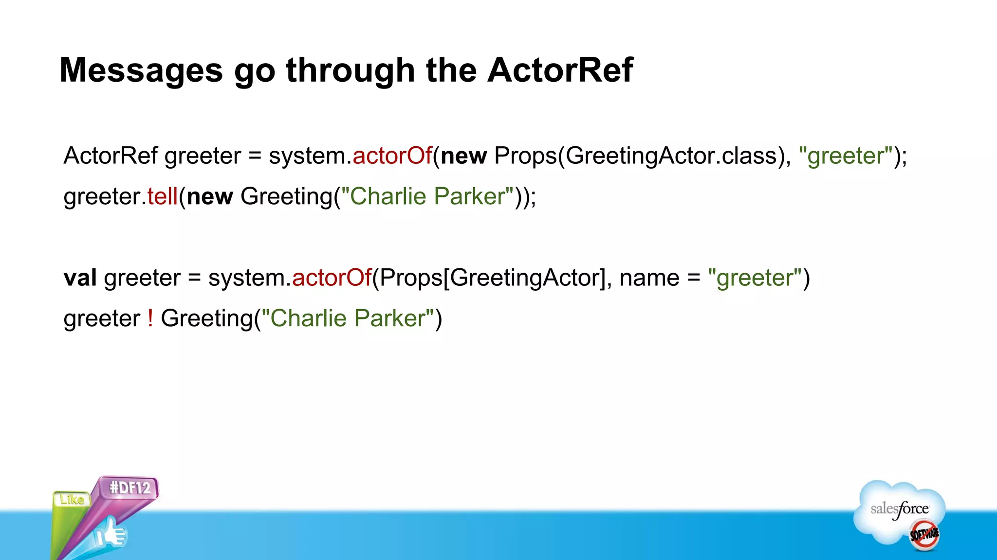 Messages go through the ActorRef

ActorRef greeter = system.actorOf(new Props(GreetingActor.class), "greeter");
greeter.tell(new Greeting("Charlie Parker"));


val greeter = system.actorOf(Props[GreetingActor], name = "greeter")
greeter ! Greeting("Charlie Parker")
 