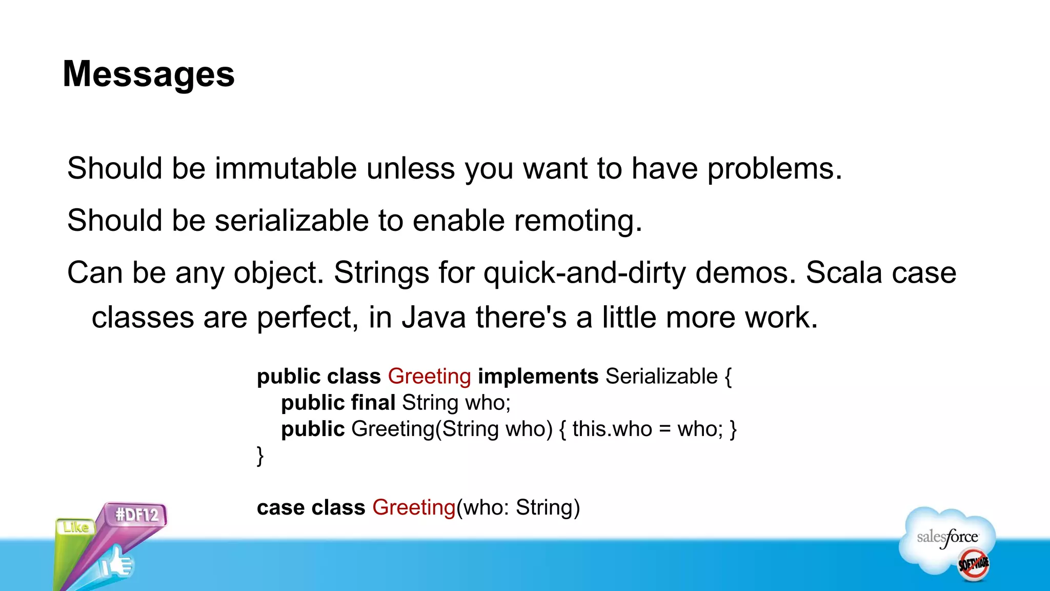 Messages

Should be immutable unless you want to have problems.
Should be serializable to enable remoting.
Can be any object. Strings for quick-and-dirty demos. Scala case
 classes are perfect, in Java there's a little more work.
             public class Greeting implements Serializable {
               public final String who;
               public Greeting(String who) { this.who = who; }
             }

             case class Greeting(who: String)
 
