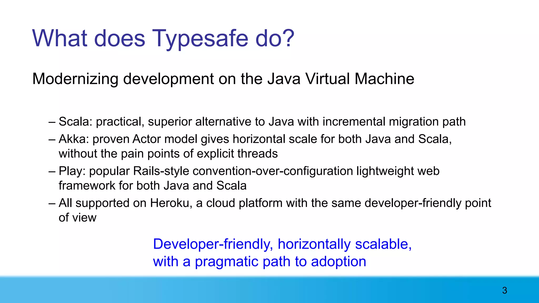 What does Typesafe do?
Modernizing development on the Java Virtual Machine

  – Scala: practical, superior alternative to Java with incremental migration path
  – Akka: proven Actor model gives horizontal scale for both Java and Scala,
    without the pain points of explicit threads
  – Play: popular Rails-style convention-over-configuration lightweight web
    framework for both Java and Scala
  – All supported on Heroku, a cloud platform with the same developer-friendly point
    of view

                     Developer-friendly, horizontally scalable,
                     with a pragmatic path to adoption
                                                                                       3
 