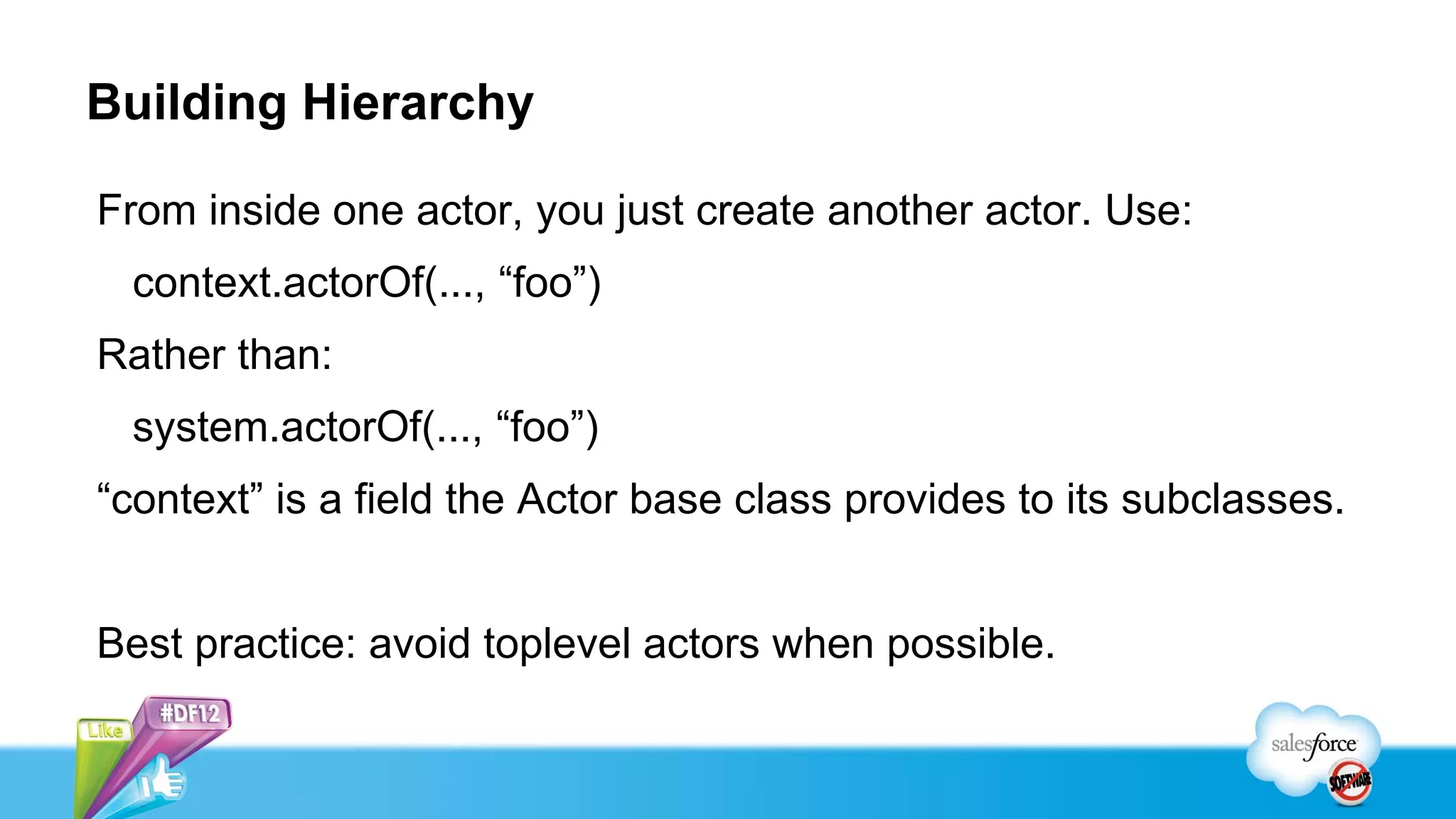 Building Hierarchy

From inside one actor, you just create another actor. Use:
 context.actorOf(..., “foo”)
Rather than:
 system.actorOf(..., “foo”)
“context” is a field the Actor base class provides to its subclasses.


Best practice: avoid toplevel actors when possible.
 