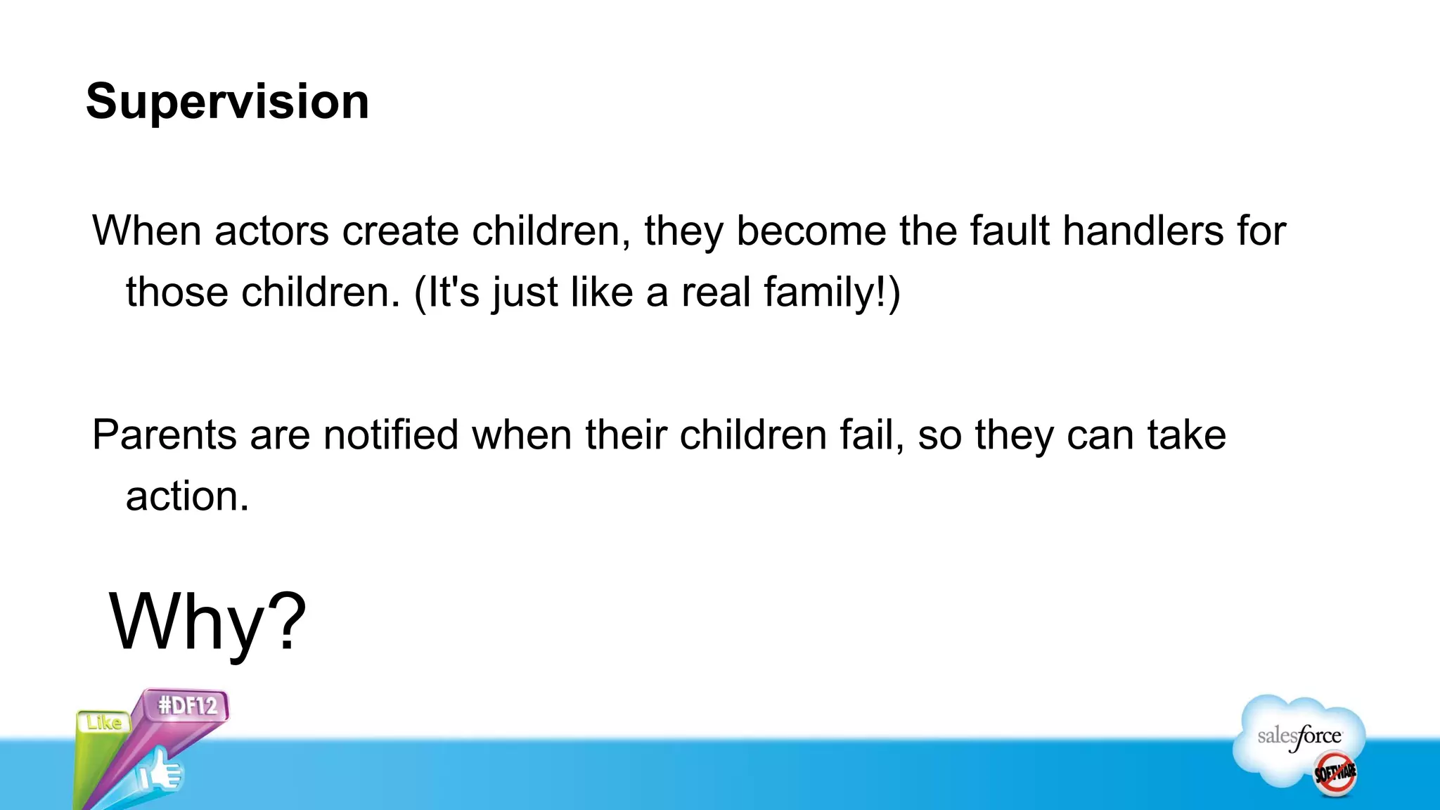 Supervision

When actors create children, they become the fault handlers for
 those children. (It's just like a real family!)


Parents are notified when their children fail, so they can take
 action.


Why?
 