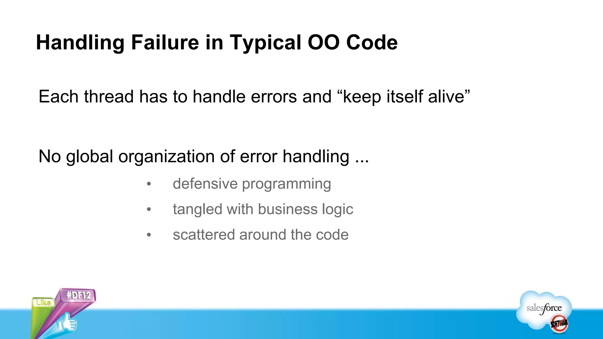 Handling Failure in Typical OO Code

Each thread has to handle errors and “keep itself alive”


No global organization of error handling ...
              •   defensive programming
              •   tangled with business logic
              •   scattered around the code
 