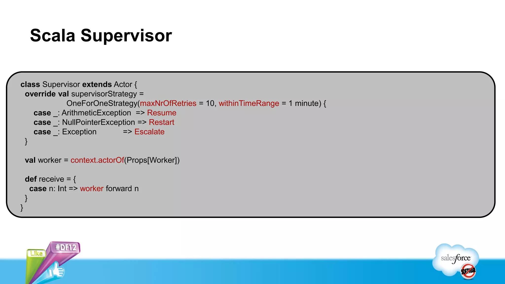 Scala Supervisor

class Supervisor extends Actor {
 override val supervisorStrategy =
            OneForOneStrategy(maxNrOfRetries = 10, withinTimeRange = 1 minute) {
   case _: ArithmeticException => Resume
   case _: NullPointerException => Restart
   case _: Exception        => Escalate
 }

    val worker = context.actorOf(Props[Worker])

    def receive = {
      case n: Int => worker forward n
    }
}
 