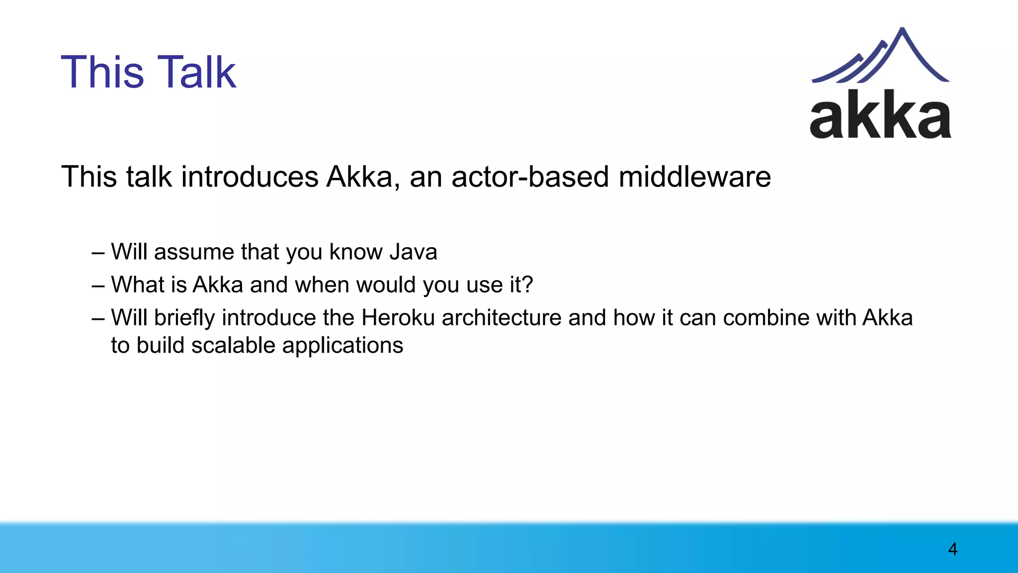 This Talk

This talk introduces Akka, an actor-based middleware

  – Will assume that you know Java
  – What is Akka and when would you use it?
  – Will briefly introduce the Heroku architecture and how it can combine with Akka
    to build scalable applications




                                                                                      4
 