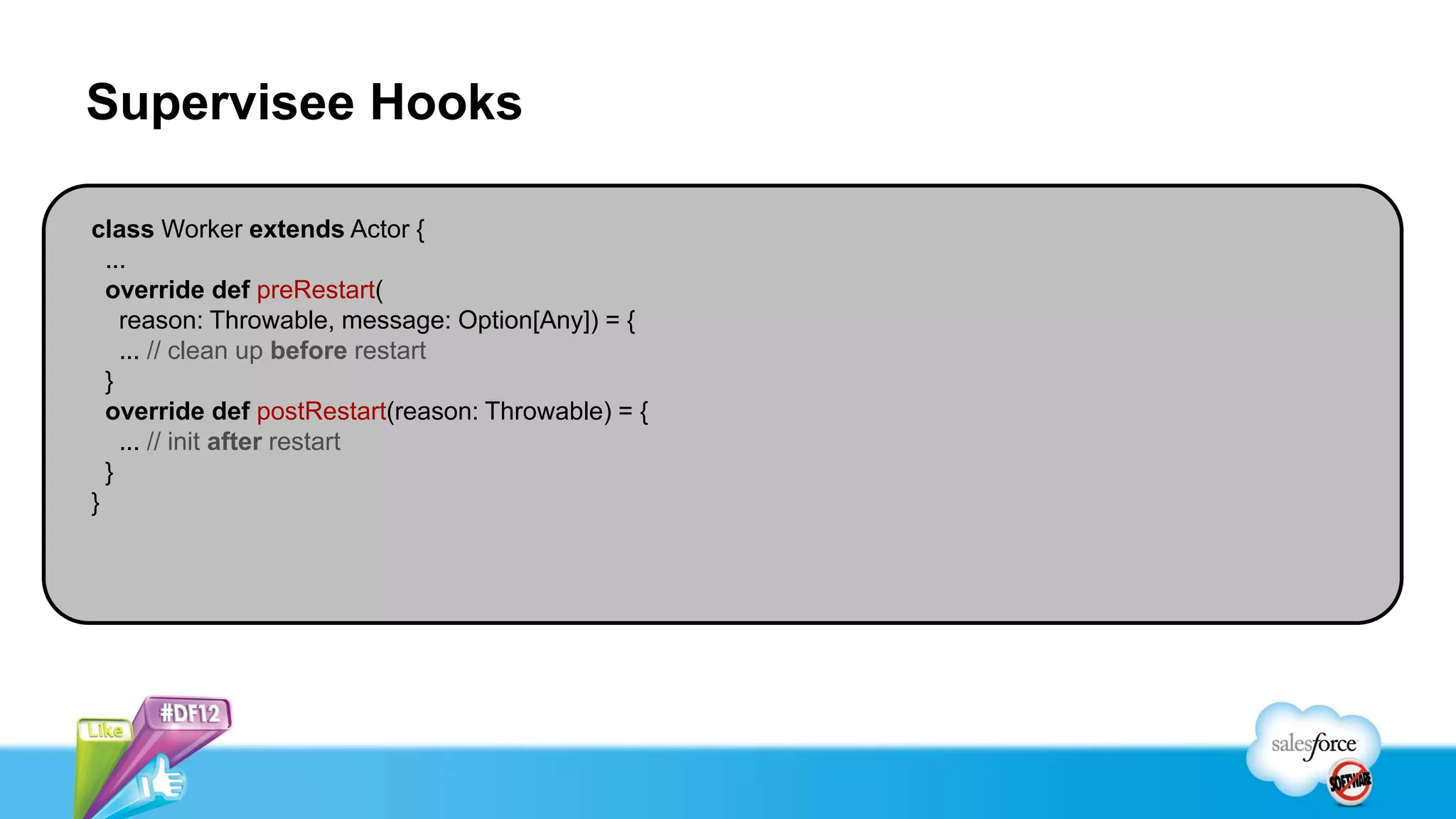 Supervisee Hooks

class Worker extends Actor {
  ...
  override def preRestart(
    reason: Throwable, message: Option[Any]) = {
    ... // clean up before restart
  }
  override def postRestart(reason: Throwable) = {
    ... // init after restart
  }
}
 