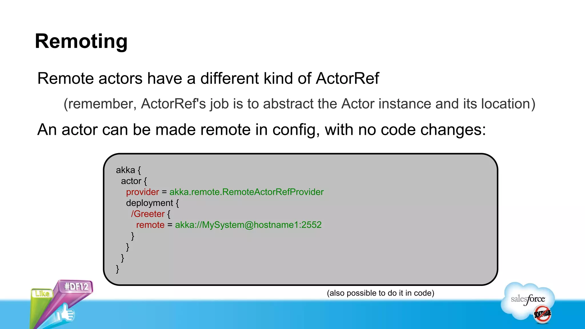 Remoting
Remote actors have a different kind of ActorRef
   (remember, ActorRef's job is to abstract the Actor instance and its location)
An actor can be made remote in config, with no code changes:

           akka {
             actor {
               provider = akka.remote.RemoteActorRefProvider
               deployment {
                 /Greeter {
                   remote = akka://MySystem@hostname1:2552
                 }
               }
             }
           }

                                                               (also possible to do it in code)
 