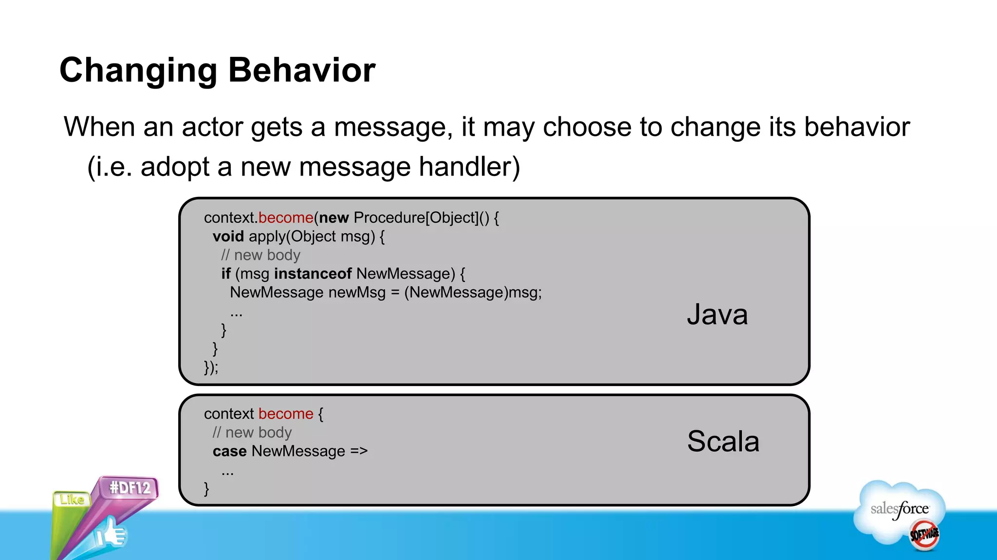 Changing Behavior
When an actor gets a message, it may choose to change its behavior
 (i.e. adopt a new message handler)
          context.become(new Procedure[Object]() {
            void apply(Object msg) {
              // new body
              if (msg instanceof NewMessage) {
                NewMessage newMsg = (NewMessage)msg;

              }
                ...
                                                       Java
            }
          });


          context become {
            // new body
            case NewMessage =>                         Scala
              ...
          }
 