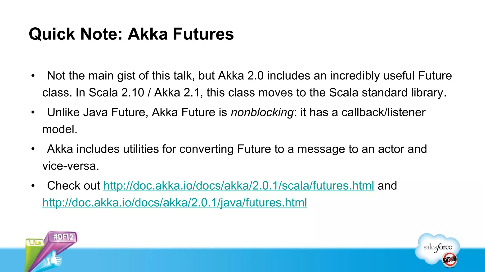 Quick Note: Akka Futures

•    Not the main gist of this talk, but Akka 2.0 includes an incredibly useful Future
    class. In Scala 2.10 / Akka 2.1, this class moves to the Scala standard library.
•   Unlike Java Future, Akka Future is nonblocking: it has a callback/listener
    model.
•    Akka includes utilities for converting Future to a message to an actor and
    vice-versa.
•    Check out http://doc.akka.io/docs/akka/2.0.1/scala/futures.html and
    http://doc.akka.io/docs/akka/2.0.1/java/futures.html
 