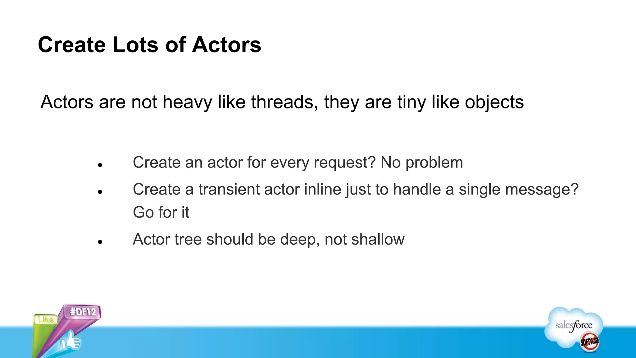Create Lots of Actors

Actors are not heavy like threads, they are tiny like objects


          Create an actor for every request? No problem
          Create a transient actor inline just to handle a single message?
           Go for it
          Actor tree should be deep, not shallow
 