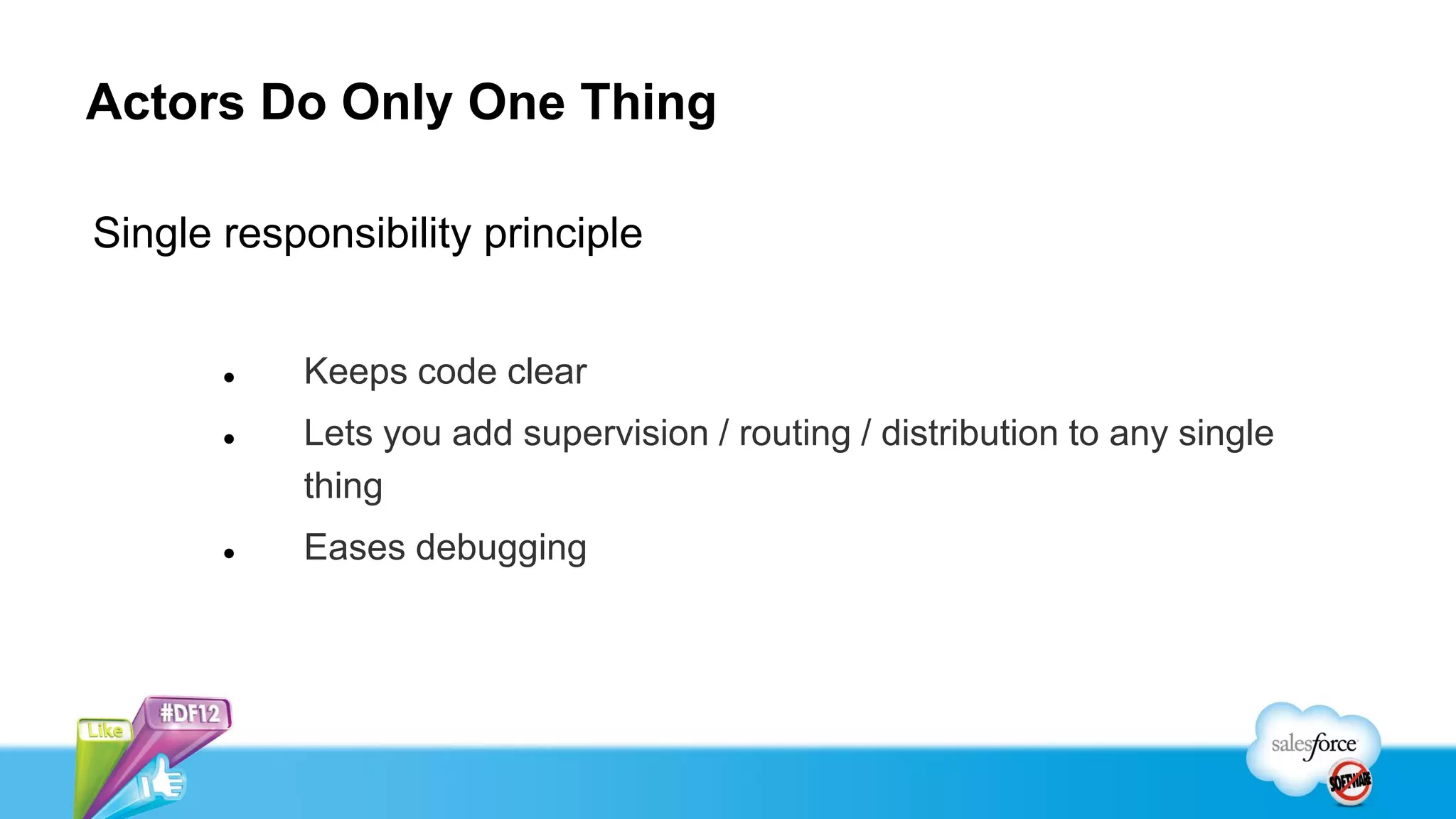 Actors Do Only One Thing

Single responsibility principle


          Keeps code clear
          Lets you add supervision / routing / distribution to any single
           thing
          Eases debugging
 