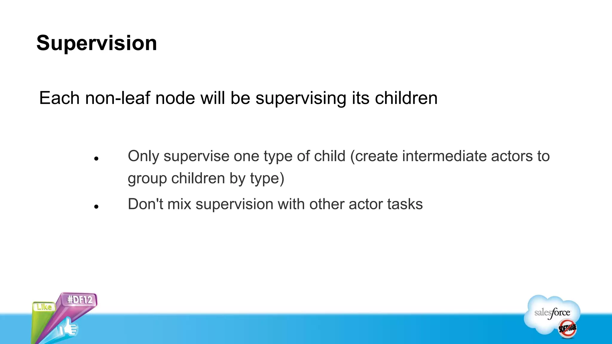 Supervision

Each non-leaf node will be supervising its children


          Only supervise one type of child (create intermediate actors to
           group children by type)
          Don't mix supervision with other actor tasks
 