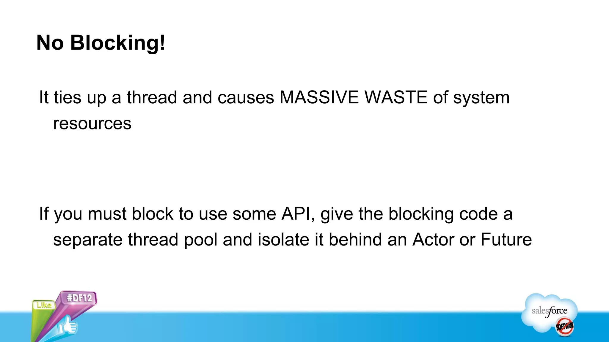 No Blocking!

It ties up a thread and causes MASSIVE WASTE of system
   resources




If you must block to use some API, give the blocking code a
   separate thread pool and isolate it behind an Actor or Future
 