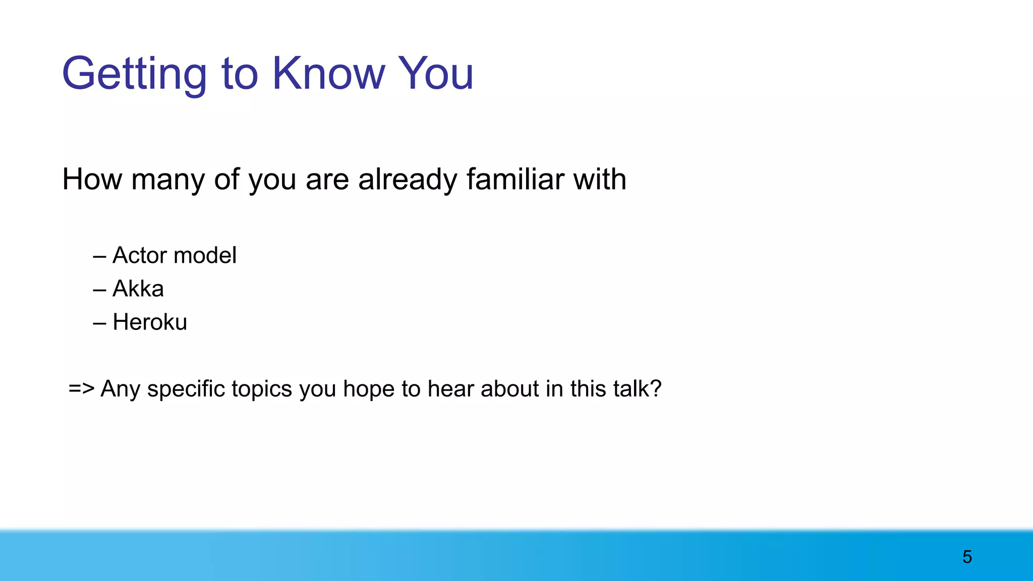 Getting to Know You

How many of you are already familiar with

  – Actor model
  – Akka
  – Heroku

=> Any specific topics you hope to hear about in this talk?




                                                              5
 