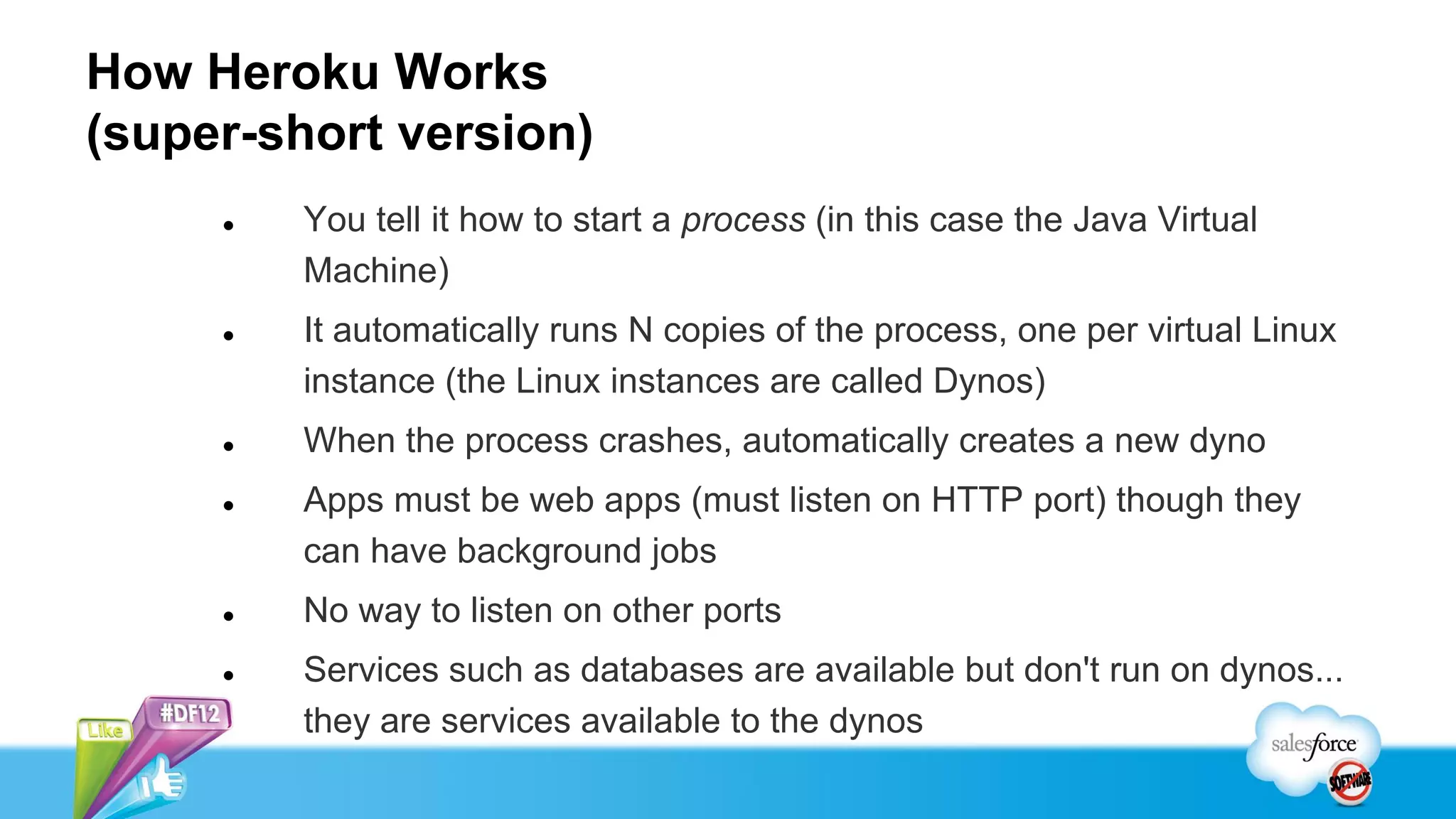 How Heroku Works
(super-short version)
        You tell it how to start a process (in this case the Java Virtual
         Machine)
        It automatically runs N copies of the process, one per virtual Linux
         instance (the Linux instances are called Dynos)
        When the process crashes, automatically creates a new dyno
        Apps must be web apps (must listen on HTTP port) though they
         can have background jobs
        No way to listen on other ports
        Services such as databases are available but don't run on dynos...
         they are services available to the dynos
 