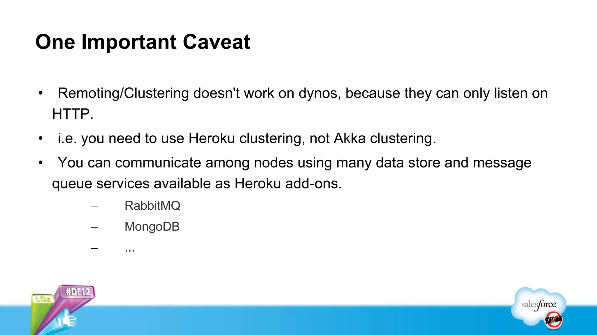 One Important Caveat

•    Remoting/Clustering doesn't work on dynos, because they can only listen on
    HTTP.
•   i.e. you need to use Heroku clustering, not Akka clustering.
•    You can communicate among nodes using many data store and message
    queue services available as Heroku add-ons.
         –    RabbitMQ
         –    MongoDB
         –    ...
 