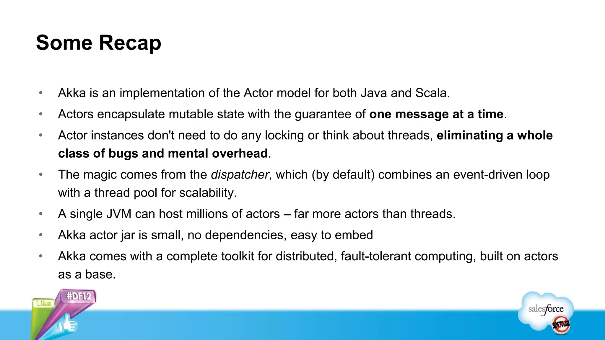 Some Recap

•   Akka is an implementation of the Actor model for both Java and Scala.
•   Actors encapsulate mutable state with the guarantee of one message at a time.
•   Actor instances don't need to do any locking or think about threads, eliminating a whole
    class of bugs and mental overhead.
•   The magic comes from the dispatcher, which (by default) combines an event-driven loop
    with a thread pool for scalability.
•   A single JVM can host millions of actors – far more actors than threads.
•   Akka actor jar is small, no dependencies, easy to embed
•   Akka comes with a complete toolkit for distributed, fault-tolerant computing, built on actors
    as a base.
 