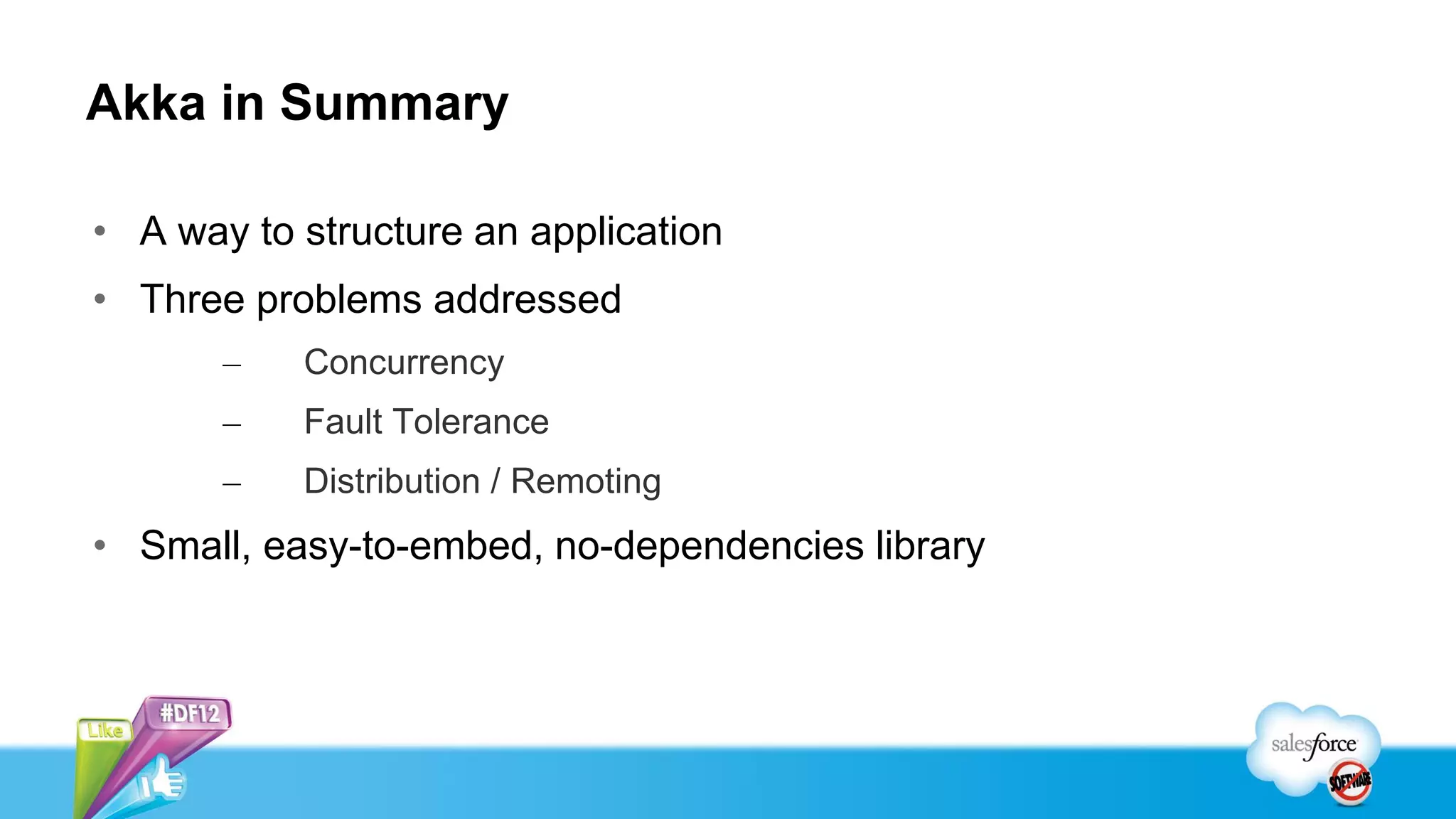 Akka in Summary

• A way to structure an application
• Three problems addressed
       –   Concurrency
       –   Fault Tolerance
       –   Distribution / Remoting
• Small, easy-to-embed, no-dependencies library
 