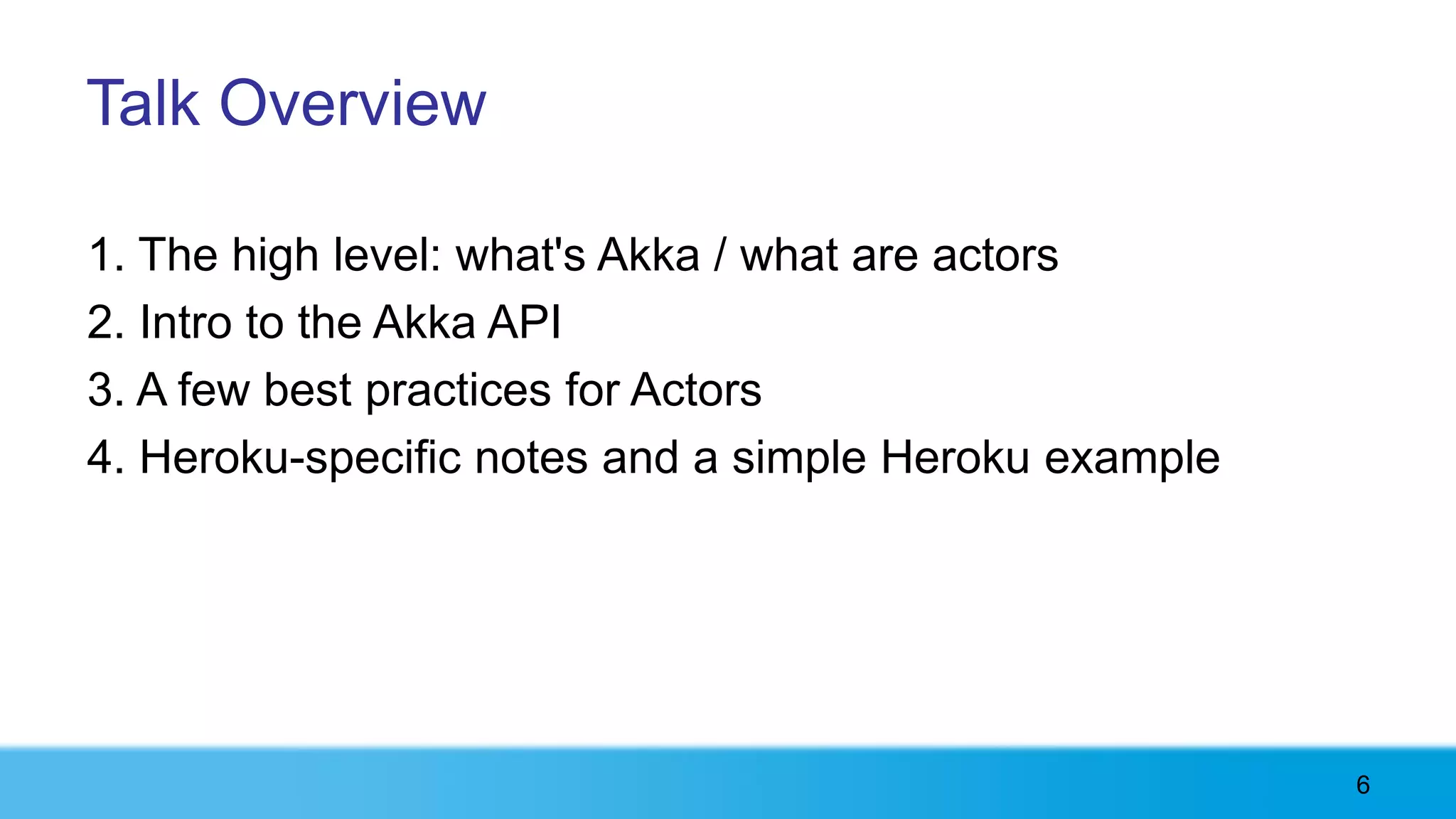 Talk Overview

1. The high level: what's Akka / what are actors
2. Intro to the Akka API
3. A few best practices for Actors
4. Heroku-specific notes and a simple Heroku example




                                                       6
 