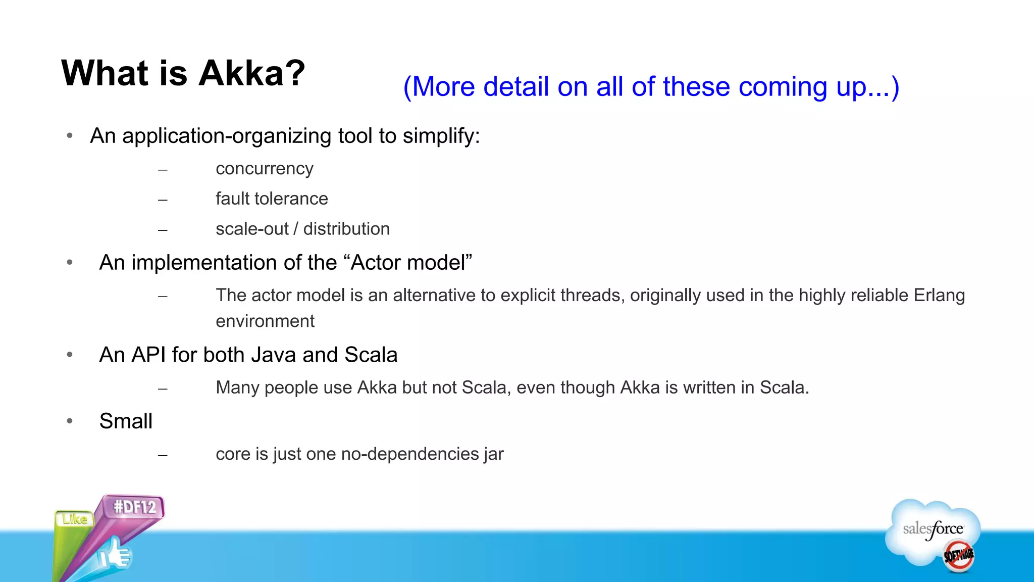 What is Akka?                              (More detail on all of these coming up...)
• An application-organizing tool to simplify:
            –   concurrency
            –   fault tolerance
            –   scale-out / distribution
•   An implementation of the “Actor model”
            –   The actor model is an alternative to explicit threads, originally used in the highly reliable Erlang
                environment
•   An API for both Java and Scala
            –   Many people use Akka but not Scala, even though Akka is written in Scala.
•   Small
            –   core is just one no-dependencies jar
 