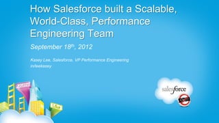 How Salesforce built a Scalable,
World-Class, Performance
Engineering Team
September 18th, 2012
Kasey Lee, Salesforce, VP Performance Engineering
in/leekasey
 
