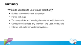 Summary

 When do you look to use Visual Workflow?
   Guided screen flow – call script style
   Forms with logic
   Too many clicks and entering data across multiple records
   Came process across any channel – Org user, Portal, Site
   Interact with data from external systems
 
