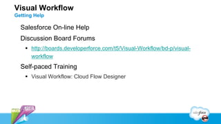 Visual Workflow
Getting Help

  Salesforce On-line Help
  Discussion Board Forums
     http://boards.developerforce.com/t5/Visual-Workflow/bd-p/visual-
      workflow
  Self-paced Training
     Visual Workflow: Cloud Flow Designer
 