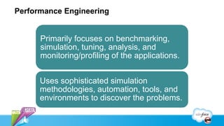 Performance Engineering


      Primarily focuses on benchmarking,
      simulation, tuning, analysis, and
      monitoring/profiling of the applications.


      Uses sophisticated simulation
      methodologies, automation, tools, and
      environments to discover the problems.
 