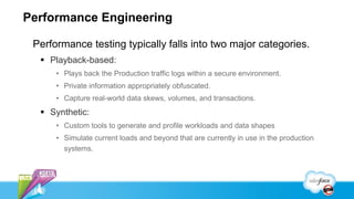 Performance Engineering

 Performance testing typically falls into two major categories.
   Playback-based:
      • Plays back the Production traffic logs within a secure environment.
      • Private information appropriately obfuscated.
      • Capture real-world data skews, volumes, and transactions.
   Synthetic:
      • Custom tools to generate and profile workloads and data shapes
      • Simulate current loads and beyond that are currently in use in the production
        systems.
 